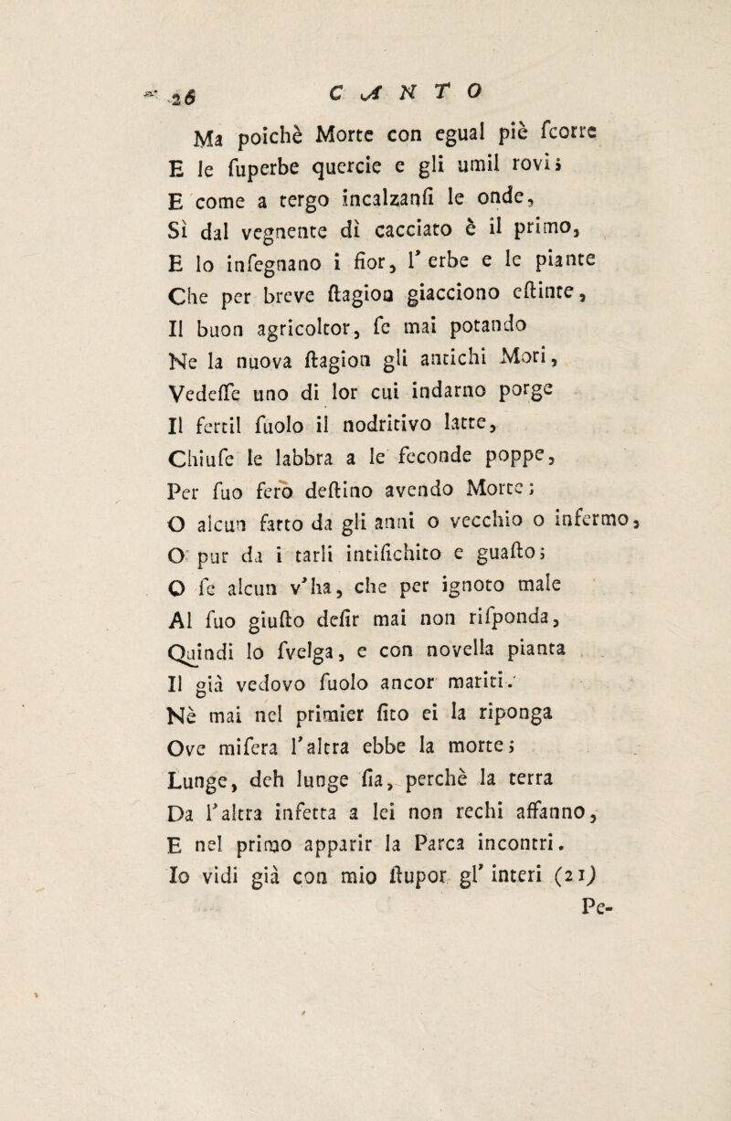 Ma poiché Morte con egual piè fcorre E le fuperbe quercie e gli umil rovi» E come a tergo incalzarli! le onde, Sì dal vegnente dì cacciato è il primo, E lo infegnano i fior, 1’erbe e le piante Che per breve ftagioa giacciono eftinte, Il buon agricoltor, fe mai potando Ne la nuova flagion gli antichi Mori, VedeiTe uno di lor cui indarno porge Il fertil iuolo il nodritivo latte, Chiufe le labbra a le feconde poppe, Per fuo fero dettino avendo Morte; O alcun fatto da gli anni o vecchio o infermo, O pur da i tarli infiochito e guaito; O fe aleuti v’ha, che per ignoto male Al fuo giufto defir mai non riiponda, Quindi Io fvelga, e con novella pianta Il già vedovo fuolo ancor mariti. Nè mai nel primier fìto ei la riponga Ove mifera l’altra ebbe la morte; Lunge, deh luoge ilaperchè la terra Da l’altra infetta a lei non rechi affanno, E nel primo apparir la Parca incontri. Io vidi già con mio ftupor gl’interi (21) Pe-