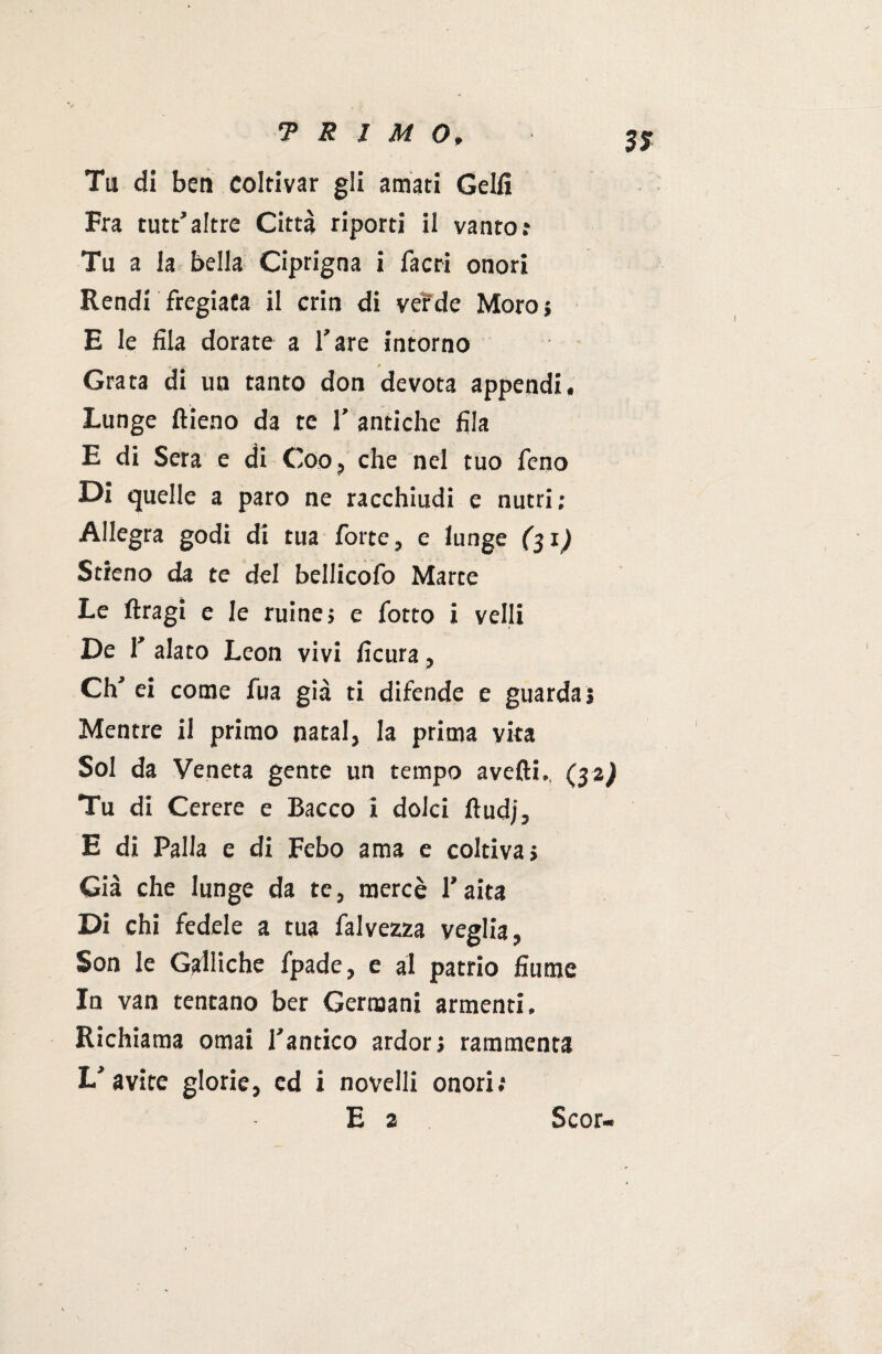 Tu di ben coltivar gli amati Gelfi Fra tutt’altre Città riporti il vanto: Tu a la bella Ciprigna i facri onori Rendi fregiata il crin di ve?de Moro j E le fila dorate a Tare intorno Grata di un tanto don devota appendi, Lunge ftieno da te Y antiche fila E di Sera e di Coo, che nel tuo feno Di quelle a paro ne racchiudi e nutrì ; Allegra godi di tua forte, e lunge (31) Sfreno da te del bellicofo Marte Le ftragi e le ruinej e fotto i velli De r alato Leon vivi ficura, Ch’ ei come fua già ti difende e guardai Mentre il primo patal, la prima vita Sol da Veneta gente un tempo avelli.. (32) Tu di Cerere e Bacco i dolci ftudj, E di Palla e di Febo ama e coltivai Già che lunge da te, mercè l’aita Di chi fedele a tua falvezza veglia, Son le Galliche fpade, e al patrio fiume In van tentano ber Germani armenti. Richiama ornai l’antico ardori rammenta L’avite glorie, ed i novelli onori: E 2 3S Scor-