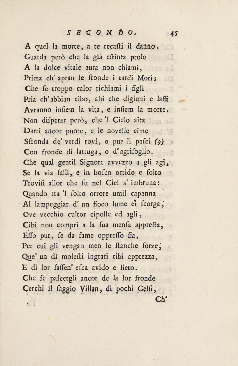 A quel la morte, a te recarti il danno. Guarda però che la già eftinta prole A la dolce vitale aura non chiami. Prima eh’ apran le fronde i tardi Mori j Che fe troppo calor richiami i figli Pria ch’abbian cibo, ahi che digiuni e laflì Avranno infiem la vita, e infiem la morte. Non difperar però, che ’l Cielo aita Darti ancor puote, e le novelle cime Sfronda de’ verdi rovi, o pur li pafei (9) Con fronde di lattuga, o d’agrifoglio. Che qual gentil Signore avvezzo a gli agi. Se la via falli, e in bofeo orrido e folto Trovifi allor che fu nel Ciel s’ imbruna: Quando tra ’l folto orrore umil capanna Al lampeggiar d’ un fioco lume et feorga Ove vecchio cultor cipolle ed agli, Cibi non compri a la fua menfa appretta, Eflo pur, fe da fame oppreflò fia, Per cui gli vengan men le (tanche forze,' Que’ un dì molefti ingrati cibi apprezza, E di lor faflen’ efea avido e lieto. Che fe pafcergli ancor de la lor fronde Cerchi il faggio Villan, di pochi Gelfi, . — -, .* Ch,