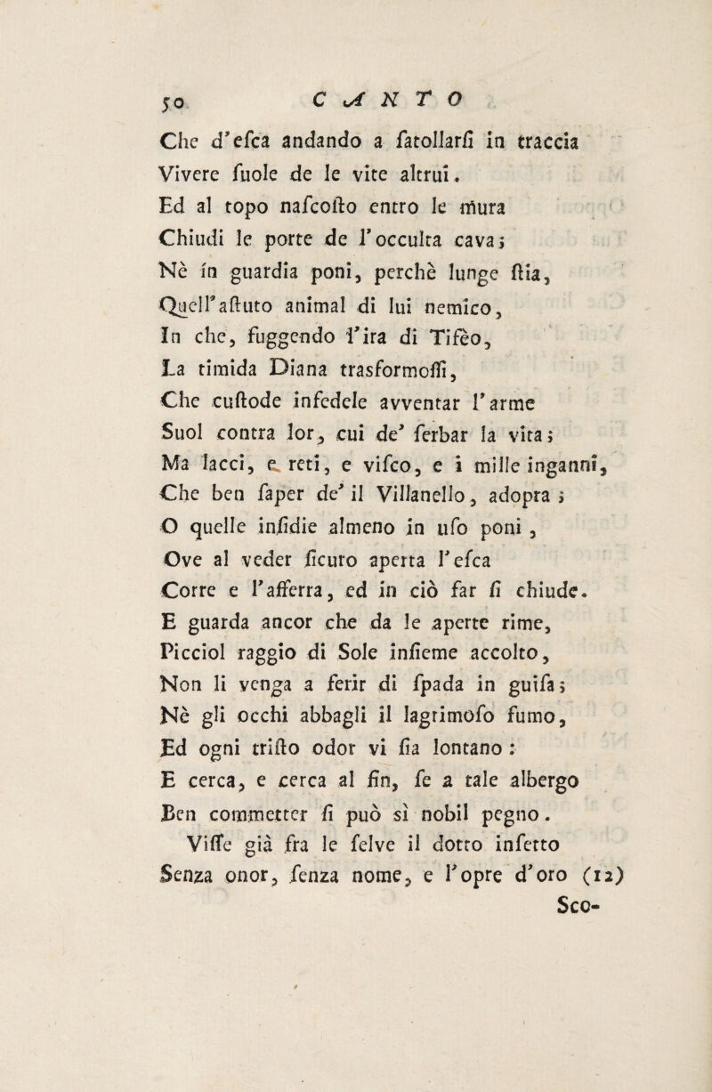 jo Che d’efca andando a fatollarfi in traccia Vivere fuole de le vite altrui. Ed al topo nafcofto entro le mura Chiudi le porte de l’occulta cava; Nè in guardia poni, perchè lunge ftia. Queir attuto animai di lui nemico, In che, fuggendo l’ira di Tifeo, La timida Diana trasformo!!!, Che cuftode infedele avventar l’arme Suol contra lor, cui de’ ferbar la vita ; Ma lacci, e. reti, e vifco, e i mille inganni. Che ben faper de’ il Villanello, adopra ; O quelle infidie almeno in ufo poni , Ove al veder iìcuro aperta l’efca Corre e l’afferra, ed in ciò far fi chiude. E guarda ancor che da le aperte rime, Picciol raggio di Sole infieme accolto. Non li venga a ferir di fpada in guifa; Nè gli occhi abbagli il lagrimofo fumo. Ed ogni trillo odor vi fia lontano : E cerca, e cerca al fin, fe a tale albergo Ben commetter fi può sì nobil pegno. VilTe già fra le felve il dotto infetto Senza onor, fenza nome, e l’opre d’oro (12) Scc- I