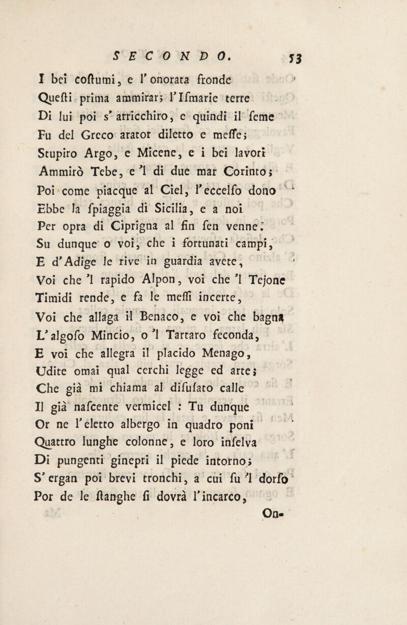 J3 I bei coflumi, e l’onorata fronde Quelli prima ammirar; l’Ifmarie terre Di lui poi s’arricchiro, e quindi il feme Fu del Greco arator diletto e mede; Stupirò Argo, e Micene, e i bei lavori Ammirò Tebe, e ’l di due mar Corinto; Poi come piacque al Ciel, l’eccelfo dono ‘ Ebbe la /'piaggia di Sicilia, e a noi Per opra di Ciprigna al fin fen venne ; Su dunque o voi, che i fortunati campi, E d’Adige le rive in guardia avete. Voi che ’l rapido Alpon, voi che ’l Tejone Timidi rende, e fa le meflì incerte. Voi che allaga il Benaco, e voi che bagn* L’algofo Mincio, o’l Tartaro feconda, E voi che allegra il placido Menago, Udite ornai qual cerchi legge ed arte; Che già mi chiama al difufato calle • -■ II già nafcente vermicel : Tu dunque Or ne l’eletto albergo in quadro poni Quattro lunghe colonne, e loro infelva Di pungenti ginepri il piede intorno; S’ ergan poi brevi tronchi, a cui fu ’l dorfo Por de le ftanghe fi dovrà l’incarco, On«