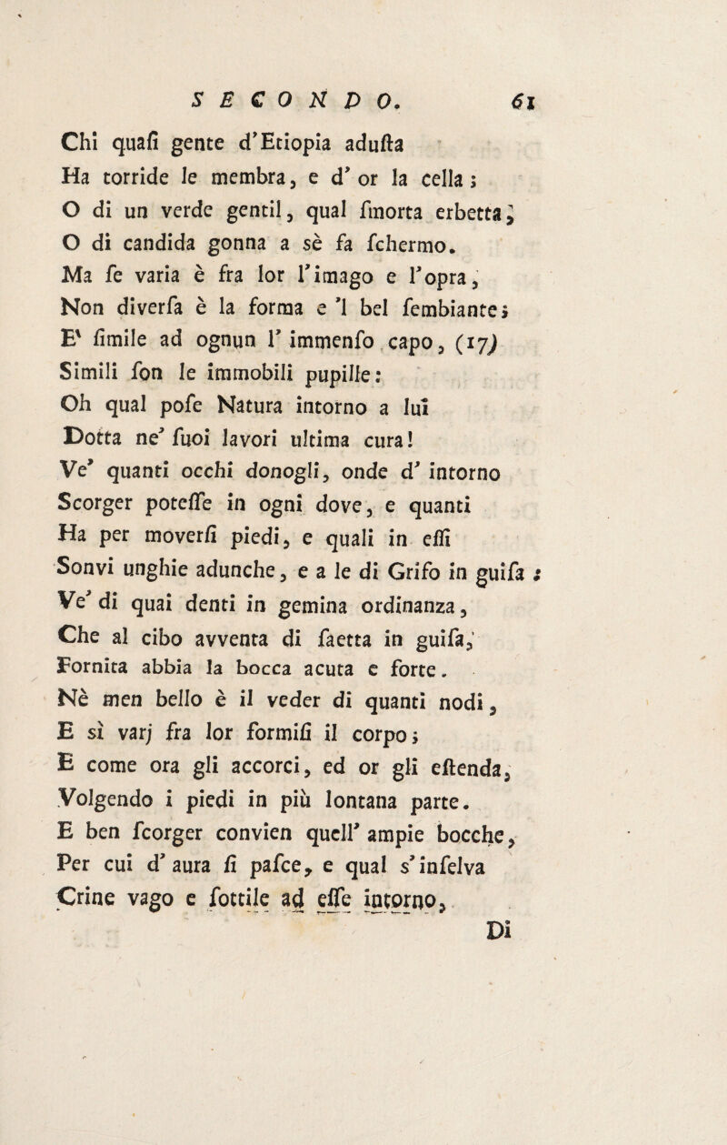 Chi quali gente cfEciopia adulta Ha torride le membra, e d’ or la cella ; O di un verde gentil, qual finorta erbetta\ O di candida gonna a $è fa fchermo. Ma fe varia è fra Ior l’imago e l’opra, Non diverfa è la forma e ’l bel fembiante» E' limile ad ognun l’immenfo capo, (17) Simili fon le immobili pupille: Oh qual pofe Natura intorno a lui Dotta ne’ fuoi lavori ultima cura ! Ve’ quanti occhi donogli, onde d’ intorno Scorger potelTe in ogni dove, e quanti Ha per moverli piedi, e quali in ehi Sonvi unghie adunche, e a le di Grifo in guifa : Ve’di quai denti in gemina ordinanza, Che al cibo avventa di faetta in guifa, Fornita abbia la bocca acuta e forte, Nè men bello è il veder di quanti nodi, E sì varj fra lor formili il corpo j E come ora gli accorci, ed or gli eftenda, Volgendo i piedi in più lontana parte. E ben fcorger convien quell’ ampie bocche, Per cui d’aura li pafce, e qual s’infelva Crine vago e fottile ad effe intorno, Di