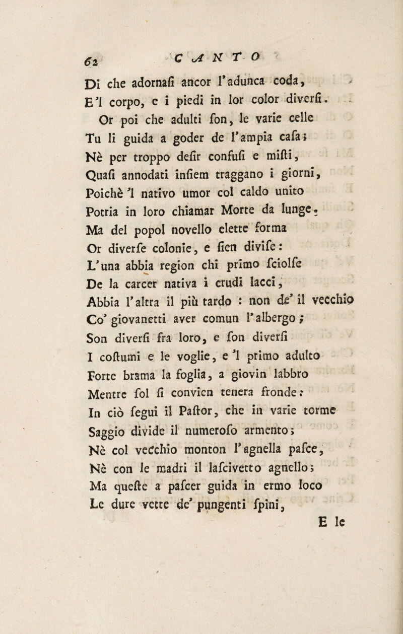 €z Di che adornali ancor l’adunca coda, E’i corpo, e i piedi in lor color diverfi. Or poi che adulti fon, le varie celle Tu li guida a goder de l’ampia cafa; Nè per troppo defir confufi e midi. Quali annodati infiem traggano i giorni, Poiché ’l nativo umor col caldo unito Potria in loro chiamar Morte da lunge. Ma del popol novello elette forma Or diverfe colonie, e fien divife : L’una abbia region chi primo fciolfe De la career nativa i crudi lacci, Abbia l’altra il più tardo : non de’ il vecchi Co’ giovanetti aver comun l’albergo ; Son diverfi fra loro, e fon diverli I coftumi e le voglie, e ’l primo adulto Forte brama la foglia, a giovin labbro Mentre fol fi convien tenera fronde : In ciò fegui il Paftor, che in varie torme Saggio divide il numerofo armento; Nè col vecchio monton l’agnella pafee. Nè con le madri il lafcivetto agnello; Ma quelle a pafeer guida in ermo loco Le dure vette de’ pungenti fpini, Eie