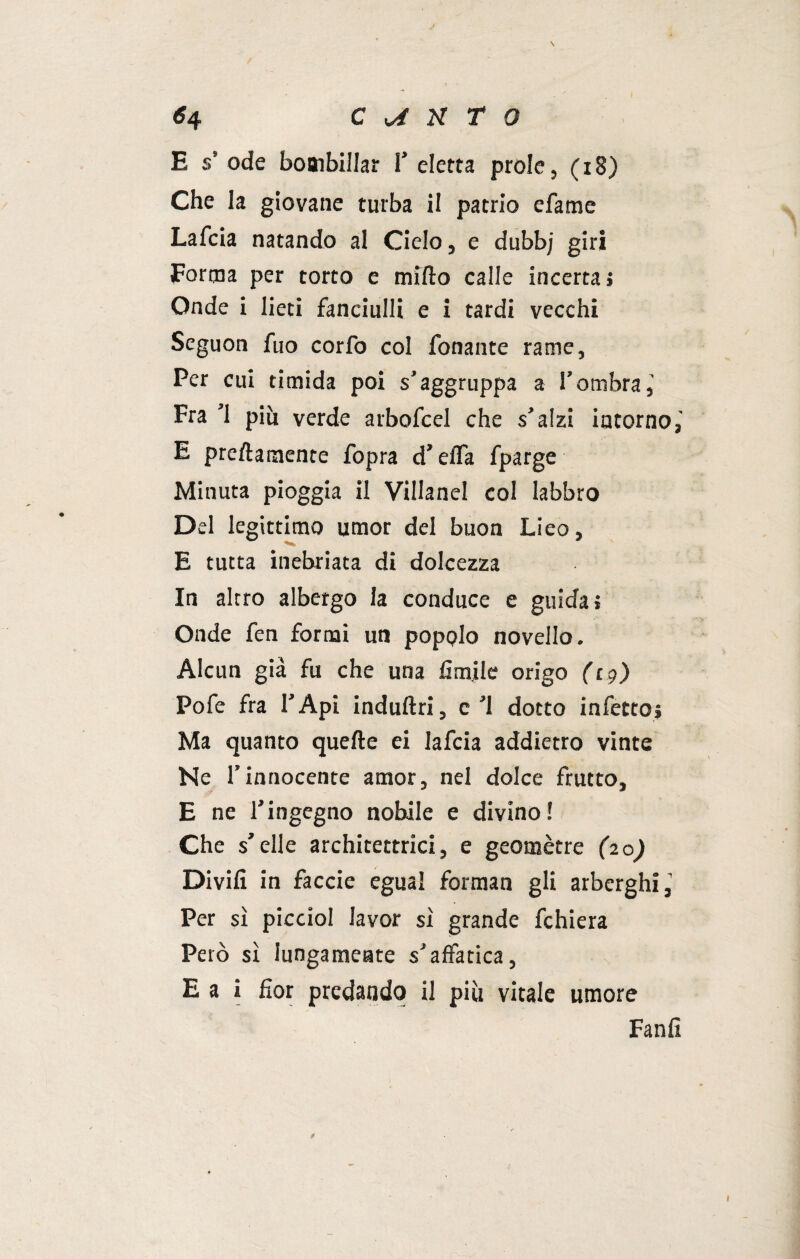 E s’ ode bombillar V eletta prole, (x8) Che la giovane turba il patrio efame Lafcia natando al Ciclo, e dubbj giri Forma per torto e mirto calle incerta» Onde i lieti fanciulli e i tardi vecchi Seguon fuo corfo col fonante rame. Per cui timida poi s’aggruppa a l’ombra,' Fra ’l più verde arbofcel che s’alzi intorno,' E preftamente fopra d’erta fparge Minuta pioggia il Villanel col labbro Del legittimo umor del buon Lieo, E tutta inebriata di dolcezza In altro albergo la conduce e guida» Onde fen formi un popolo novello. Alcun già fu che una Amile origo (19) Pofe fra l’Api induftri, c’l dotto infetto» Ma quanto quelle ei lafcia addietro vinte Ne l’innocente amor, nel dolce frutto, E ne l’ingegno nobile e divino! Che s’elle architettrici, e geomètre (20) Divilì in faccie egual forman gli arberghi, Per sì picciol lavor sì grande fchiera Però sì lungamente s’affatica, E a i fior predando il più vitale umore Fanfi