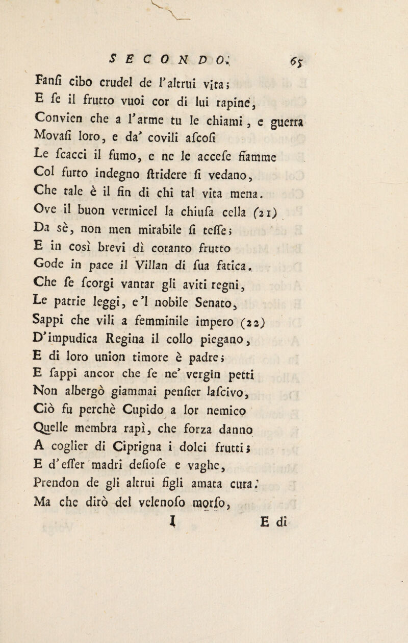 Fanfi cibo crudel de l’altrui vita; E fe ii frutto vuoi cor di lui rapine, Convien che a Tarme tu le chiami, e guerra Movali loro, e da’ covili afcofi Le fcacci il fumo, e ne le accefe fiamme Col furto indegno ftridere fi vedano, Che tale è il fin di chi tal vita mena. Ove il buon vermicel la chiufa cella (21) Da sè, non men mirabile fi tefie; E in così brevi dì cotanto frutto Gode in pace il Villan di fua fatica. Che le fcorgi vantar gli aviti regni. Le patrie leggi, e’1 nobile Senato, Sappi che vili a femminile impero (22) D’impudica Regina il collo piegano, E di loro union timore è padre; E Tappi ancor che fe ne’ vergin petti Non albergò giammai penfier lafcivo, Ciò fu perchè Cupido a Ior nemico Quelle membra rapì, che forza danno A coglier di Ciprigna i dolci frutti? E d’effer madri defiofe e vaghe, Prendon de gli altrui figli amata cura.’ Ma che dirò del velenofo raorfo, l E dì