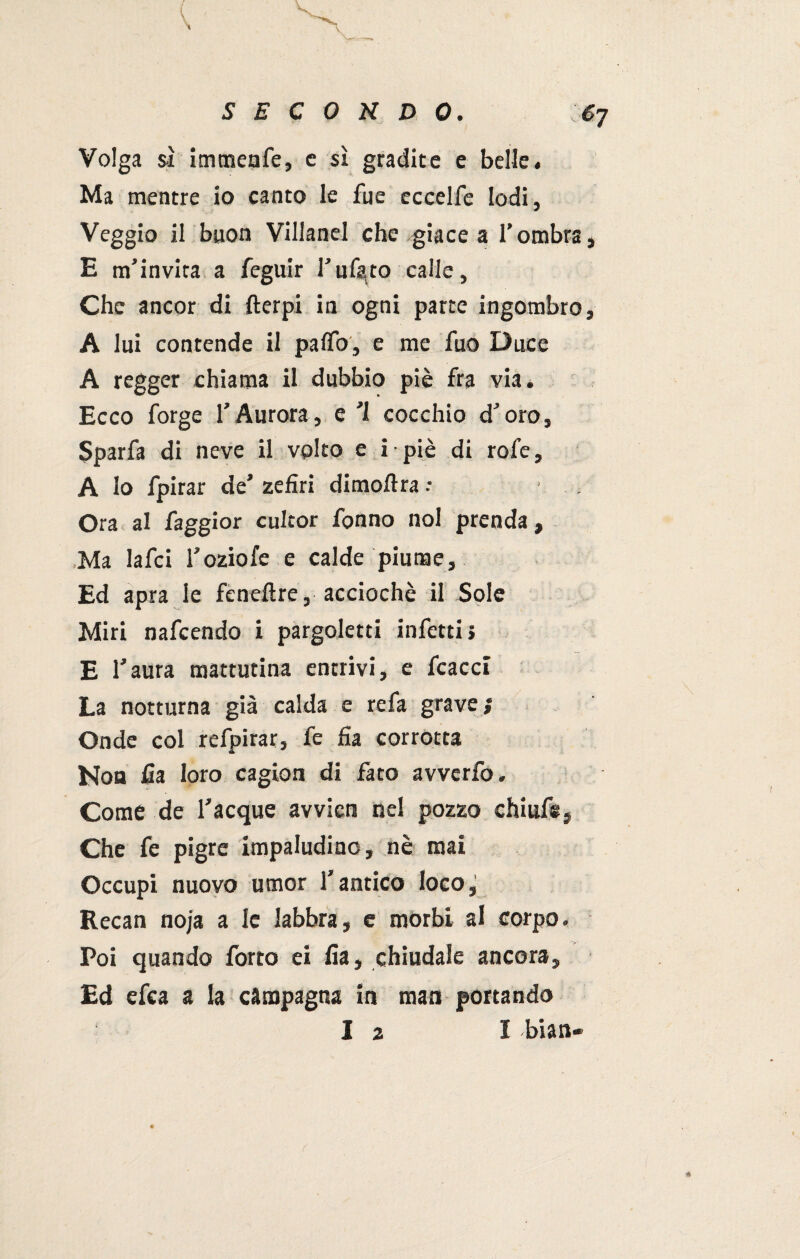 Volga sì immenfe, c sì gradite e belle. Ma mentre io canto le fue eccelfe lodi, Veggio il buon Villanel che giace a l’ombra, E m’invita a feguir l'uf^to calle, Che ancor di fterpi in ogni parte ingombro, A lui contende il palio, e me fuo Duce A regger chiama il dubbio piè fra via. Ecco forge l’Aurora, e ’l cocchio d’oro, Sparfa di neve il volto e i - piè di rofe, A Io fpirar de’ zefiri dimoftra ; • . Ora al faggior culcor Tonno noi prenda, Ma Iafci l’oziofe e calde piume. Ed apra le feneftre, acciochè il Sole Miri nafcendo i pargoletti infetti» E l’aura mattutina entrivi, e fcacci La notturna già calda e refa grave; Onde col refpirar, fe fia corrotta Non fia loro cagion di fato avverfo. Come de Tacque avvien nel pozzo chiuf*. Che fe pigre impaludine, nè mai Occupi nuovo umor l’antico loco, Eecan noja a le labbra, e morbi al corpo. Poi quando forto ei fia, chiudale ancora. Ed efea a la campagna in man portando I 2 1 bian-