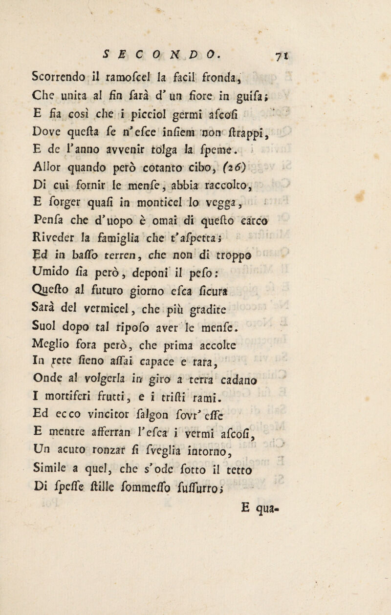 Scorrendo il ramofcel la facil fronda, Che unita al fin farà d’ un fiore in guifa» E fia così che i picciol germi afcofi Dove quella fe n'efce infietn non firappi, E de l’anno avvenir tolga la fpeme. Allor quando però cotanto cibo, (i6) Di cui fornir le menfe, abbia raccolto, E forger quali in monticel Io vegga, Penfa che d’uopo è ornai di quello carco Riveder la famiglia che t’afpetta» Ed in baffo terreo, che non di troppo Umido fia però, deponi il pefo ; Quello al futuro giorno efca ficura Sara del vermicel, che più gradite Suol dopo tal ripofo aver le menfe. Meglio fora però, che prima accolte In rete fieno affai capace e rara, Onde al volgerla in giro a terra cadano I mortiferi frutti, e i trilli rami. Ed ecco vincitor falgon fovr’ effe E mentre afferran l'efca i vermi afcofi. Un acuto ronzar fi fveglia intorno, Simile a quel, che s’ode fotto il tetto Di fpeffe jftillc fomnaeffo fulfiirro» E qua-