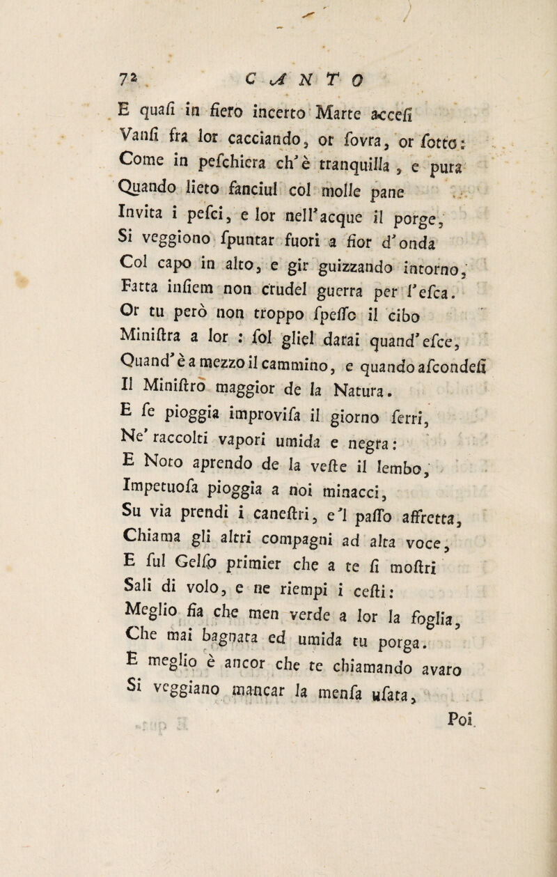 E quali in fiero incerto Marte accefi v'aulì fra lor cacciando, or fovra, or fiotto Come in peichiera eh è tranquilla , e pura Quando lieto fanciul col molle pane Invita i pelei, e lor nelfiacque il porge, Si veggiono fpuntar fuori a fior d* onda Col capo in alto, e gir guizzando intorno. Fatta infiem non crudel guerra per fiele a. Or tu però non troppo fpeffe il cibo Miniftra a lor : fiol gliel darai quand’elee, Quand e a mezzo il cammino, e quando aficondefi Il Miniftro maggior de la Natura. E le pioggia improvifia il giorno ferri, Ne raccolti vapori umida e negra : E Noto aprendo de la vette il lembo, Impetuofa pioggia a noi minacci. Su via prendi i caneftri, e*l patto affretta. Chiama gli altri compagni ad alta voce, E fu! Gelfio primier che a te fi mottri Meglio fia che men verde a lor la foglia. Che mai bagnata ed umida tu porga. E meglio è ancor che re chiamando avaro Si veggiano mancar la menfa «fata, «r Poi tp ÌS