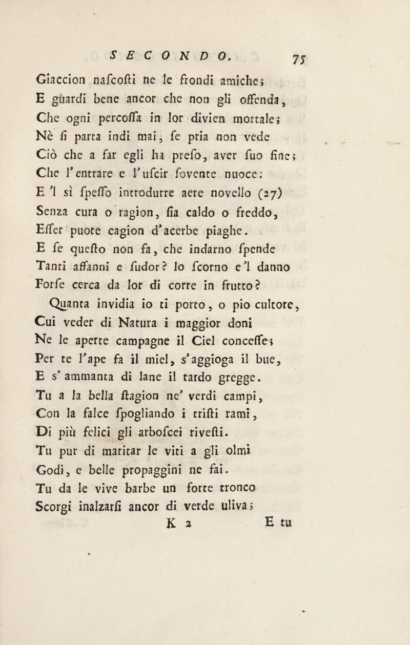 Giaccion nafcoftì ne le frondi amiche; E guardi bene ancor che non gli offenda, Che ogni percoffa in lor divieti mortale; Nè fi parta indi mai, fé pria non vede Ciò che a far egli ha prefo, aver fuo fine; Che T entrare e l’ufcir fovente nuoce: E ’l sì fpeffo introdurre aere novello (27) Senza cura 0 ragion, fia caldo o freddo, Effer puote cagion d’acerbe piaghe. E fe quello non fa, che indarno fpende Tanti affanni e fudor? lo fcorno e’i danno Forfè cerca da lor di corre in frutto? Quanta invidia io ti porto, o pio cultore, Cui veder di Natura i maggior doni Ne le aperte campagne il Ciel conceffei Per te l’ape fa il miei, s’aggioga il bue, E s’ammanta di lane il tardo gregge. Tu a la bella Jlagion ne’ verdi campi. Con la falce fpogliando i trilli rami, Di piu felici gli arbofcei ri velli. Tu pur di maritar le viti a gli olmi Godi, e belle propaggini ne fai. Tu da le vive barbe un forte tronco Scorgi inalzarli ancor di verde uliva; K 2 E tu