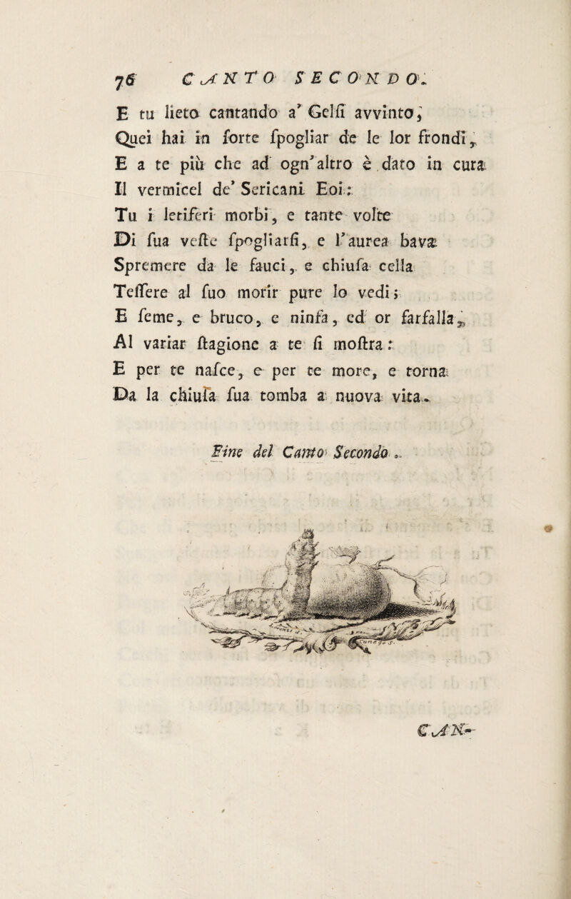E tu lieto cantando a’ Gel fi avvinto, Quei hai in forte fpogliar de le Ior fiondi, E a te più che ad ogn’altro è dato in cura Il vertnieel de’ Sericani Eoi : Tu i letiferi morbi, e tanto volte Di fua velie fpogliarfi, e l’aurea bava Spremere da le fauci, e chiufar cella TelTere al fuo morir pure lo vedi 5 E feme, e bruco, e ninfa, ed or farfallaK Al variar ftagione a te fi rnoftra : E per te nafce, e per te more, e torna; Da la chiula fua tomba a nuova; vita.. Fine del Canto- Secondo ».