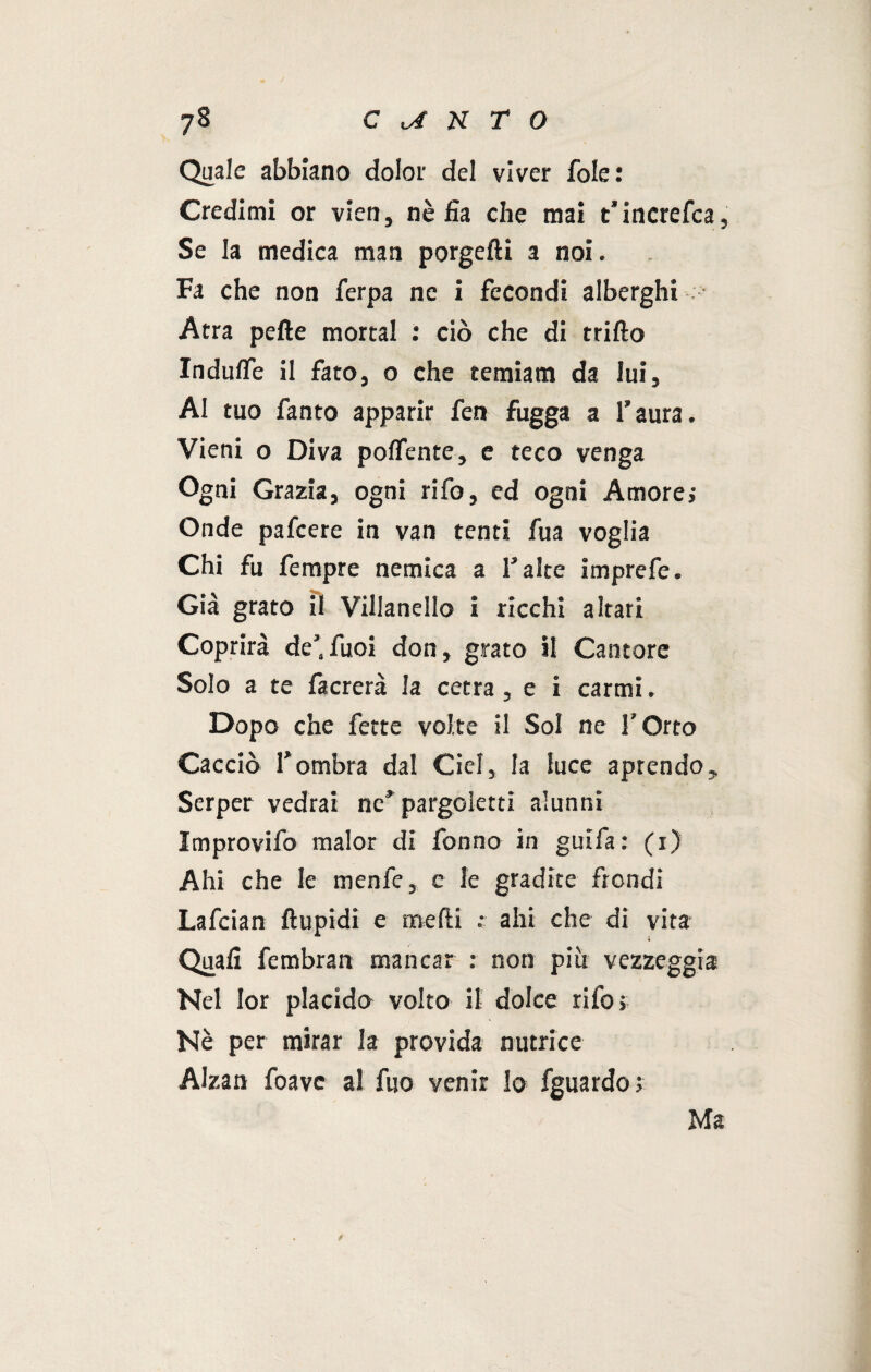 Quale abbiano dolor del viver fole: Credimi or vien, nè fia che mai t’increfca, Se la medica man porgerti a noi. Fa che non ferpa ne i fecondi alberghi Atra pefte mortai : ciò che di trillo Indulfe il fato, o che temiam da lui, AI tuo fanto apparir fen fugga a l’aura. Vieni o Diva polfente, e teco venga Ogni Grazia, ogni tifo, ed ogni Amore; Onde pafeere in van tenti fua voglia Chi fu fempre nemica a l'alte imprefe. Già grato il Villanello i ricchi altari Coprirà de’,fuoi don, grato il Cantore Solo a te facrerà la cetra, e i carmi. Dopo che fette volte il Sol ne V Orto Cacciò l’ombra dal Ciel, la luce aprendo. Serper vedrai ne’pargoletti alunni Improvifo malor di fonno in guifa: (i) Ahi che le menfe, e le gradite frondi Lafcian ftupidi e medi .- ahi che di vita Quali fembran mancar : non più vezzeggia Nel Ior placido volto il dolce rifo > Nè per mirar la provida nutrice Alzan foave al fuo venir lo fguardo ; Ma