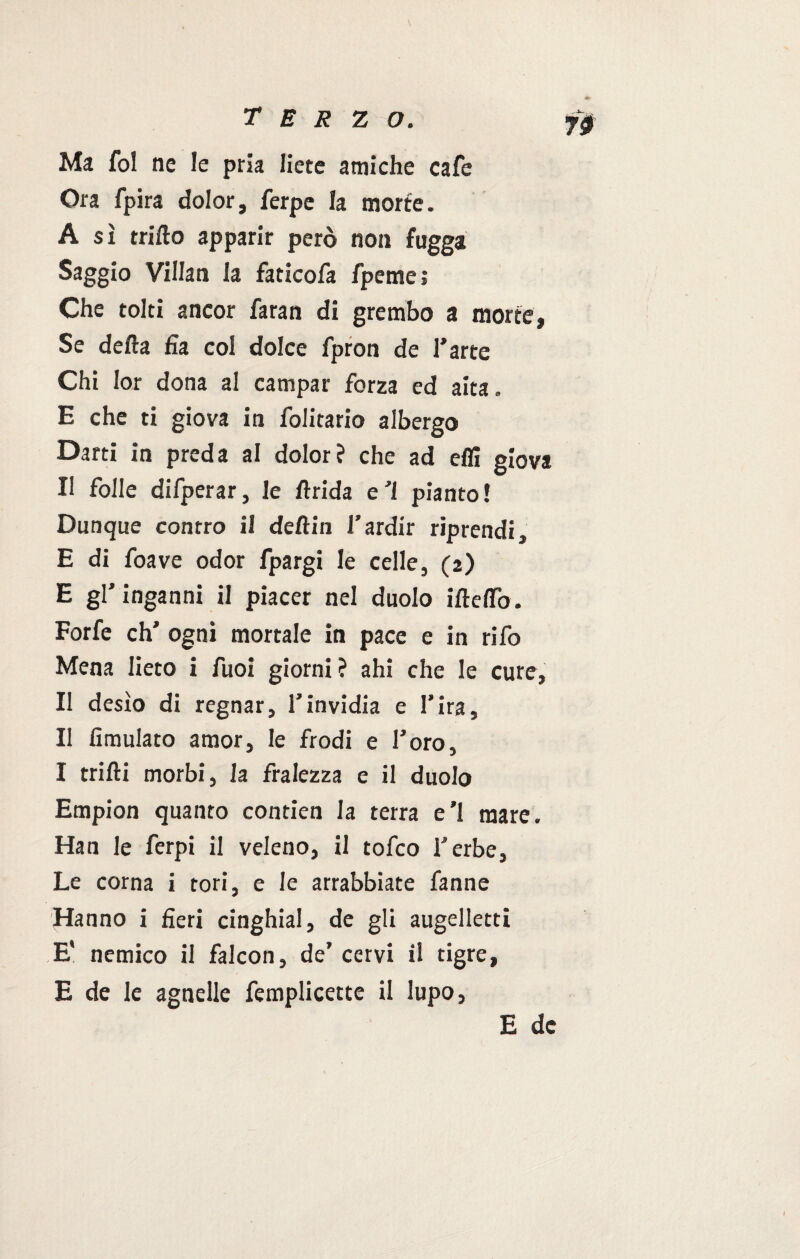 Ma fol ne le pria liete amiche cafe Ora fpira dolor, ferpe la morte. A sì trillo apparir però non fugga Saggio Villan la faticofa fpeme ; Che tolti ancor faran di grembo a morte, Se della fia col dolce fpron de l’arte Chi Ior dona al campar forza ed aita » E che ti giova in folitario albergo Darti in preda al dolor? che ad elfi giova Il folle difperar, le Arida e ’l pianto ! Dunque contro il dell in l’ardir riprendi, E di foave odor fpargi le celle, (2) E gl’inganni il piacer nel duolo ilidio. Forfè eh’ ogni mortale in pace e in rifo Mena lieto i fuoi giorni ? ahi che le cure, Il desìo di regnar, l’invidia e l’ira. Il fimulato amor, le frodi e l’oro, I trilli morbi, la fralezza e il duolo Empion quanto contien la terra e’1 mare. Han le ferpi il veleno, il tofeo l’erbe. Le corna i tori, e le arrabbiate fanne Hanno i fieri cinghiai, de gli augelletti E* nemico il falcon, de’ cervi il tigre, E de le agnelle femplicette il lupo,