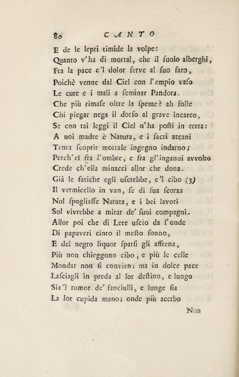 E de le lepri timide la volpe: Quanto v'ha di mortai, che il fuolo alberghi, Fra la pace e’I dolor ferve al.fuo fato. Poiché venne dal Crei con l’empio vafo Le cure e i mali a -fe minar Pandora. Che più -rimafe oltre la fpeme ? ah folle Chi piegar nega il dorfo al grave incarco, Se con tai leggi il Ciel n’ha polli in terra: A noi madre è Natura, e i faeri arcani Tenta fcoprir mortale ingegno indarno; Perch’ei fra Tombre, e fra gl’inganni avvolto Crede ch’ella minacci allor che dona. Già le fatiche egli uferebbe, e’1 cibo (3) 11 vermicello in van, fe di fu a fcorza Noi -fpoglialfe Natura, e i bei lavori Sol vi vrebbe a mirar de’ Tuoi compagni « Allor poi che di Lece ufcio da fonde Di papaveri cinto i! tncfto Tonno, E del negro liquor fparfi gli affiena. Più non chieggono cibo , e più le celle Mondar non fi convien; ma in dolce pace Lafciagli in preda al Ior deftino, e lungo Sia’i romor de’fanciulli, e lunge fia La lor cupida mano ; onde più acerbo Non