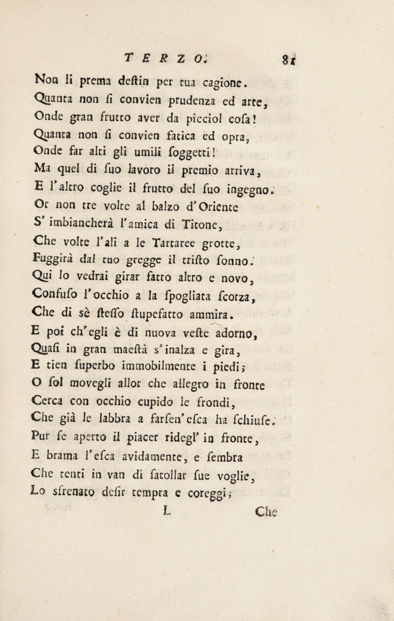 Non li prema deftin per tua cagione. ■Quanta non lì convien prudenza ed arte. Onde gran frutto aver da picciol cofa! Quanta non fi convien fatica ed opra. Onde far alti gli umili foggetti! Ma quel di fuo lavoro il premio arriva, E 1 altro coglie il frutto del fuo ingegno. Or non tre volte al balzo d’Oriente S imbiancherà l’amica di Titone, Che voice Tali a le Tartaree grotte3 Fuggirà dal tuo gregge il trifto fonno.' Qui Io vedrai girar facto altro e novo5 Confufo rocchio a la fpogliata fcorza, Che di sè fletto fìupefatco ammira. E poi ch'egli è di nuova vette adorno9 Quafi in gran maeftà s* inalza e gira3 E tien fuperbo immobilmente i piedii O fol movegli allor che allegro in fronte Cerca con occhio cupido le frondi. Che già le labbra a farfen’cfca ha fchiufe. Pur fe aperto il piacer ridegf in fronte, E brama Tefca avidamente, e fembra Che tenti in van di facollar fue voglie, Lo sirenato defir tempra e coreggia L Che