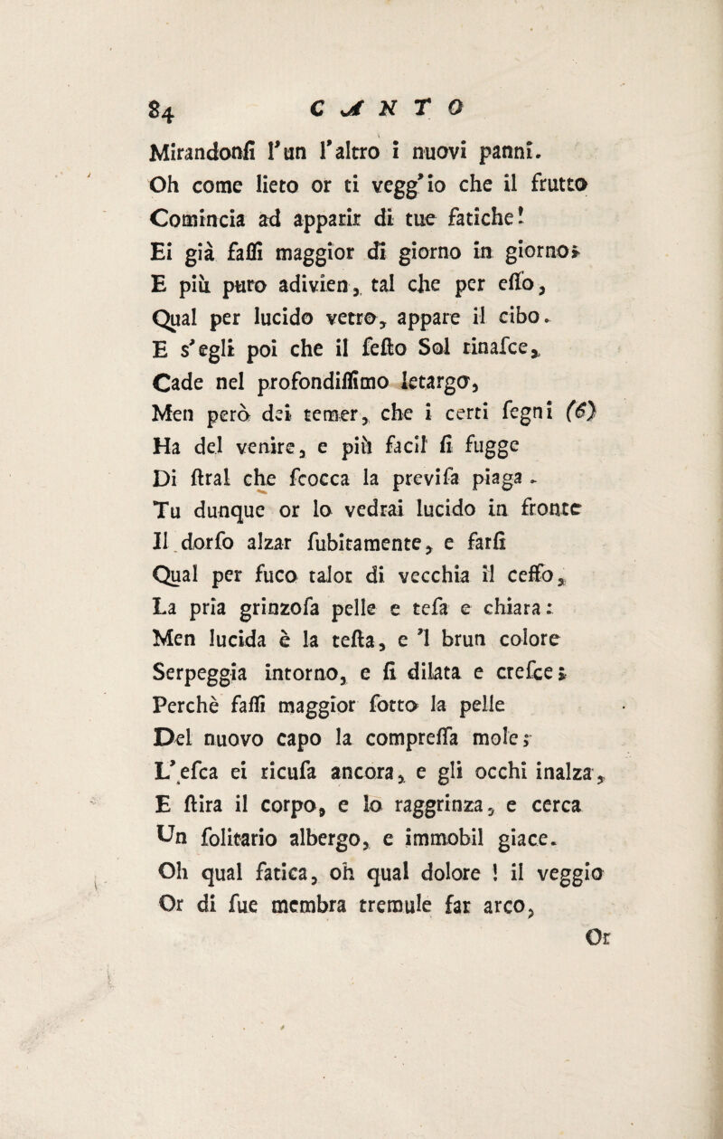 \ Mirandoteli l’un l’altro i nuovi panni. Oh come lieto or ti vegg’io che il frutto- Comincia ad apparir di tue fatiche! Ei già fallì maggior di giorno in giorno» E più puro adivien,. tal che per elio . Qual per lucido vetro, appare il cibo. E s’egli poi che il fello Sol rinafce. Cade nel profondiflimo letargo, Men però dei temer, che i certi fegni (6) Ha del venire, e più faci! lì fugge Di lira! che fcocca la previfa piaga . Tu dunque or lo vedrai lucido in fronte Il dorfo alzar fubitamente, e farli Qual per fuco talor di vecchia il ceffo. La pria grinzofa pelle c tefa e chiara: Men lucida è la tetta, e ’l brun colore Serpeggia intorno, e li dilata e crefce* Perchè falli maggior fotto la pelle Del nuovo capo la comprelfa mole: L’.efca ei ricufa ancora, e gli occhi inalza, E ftira il corpo, e lo raggrinza, e cerca Un folitario albergo, e immobiì giace. Oh qual fatica, oh qual dolore ! il veggio Or di fue membra tremule far arco, Or 0