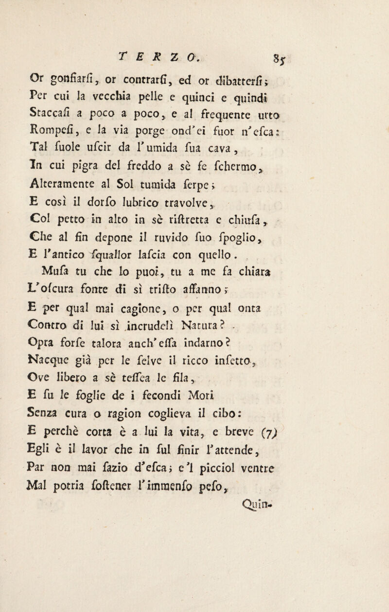 T E K Z 0. SjT Or gonfiarli, or contrari!, ed or dibatterli; Per cui la vecchia pelle e quinci e quindi Staccali a poco a poco* e al frequente urto Rompefi, e la via porge ond'ei fuor n’efca: Tal fuole ufcir da l’umida fua cava, ^ s la cui pigra del freddo a se fe fchermo, Alteramente al Sol tumida ferpe ; E così il dorfo lubrico travolve,, Col petto in alto in se riftretta e chiufa , Che al fin depone il ruvido fuo fpoglio, E l’antico iquallor lafcia con quello. Mufa tu che lo puoi, tu a me fa chiara L’ofcura fonte di sì trifio affanno; E per qual mai cagione, o per qual onta Contro di lui sì .incrudelì Natura ? Opra forfè talora anch’effa indarno? Nacque già per le felve il ricco infetto, Ove libero a sè teflea le fila, E fu le foglie de i fecondi Morì Senza cura o ragion coglieva il cibo: E perchè corta è a lui la vita, e breve (j) Egli è il lavor che in fui finir l’attende, Par non mai fazio d’efca; e’1 picciol ventre Mal potria folìener l’imraenfo pefo, Qui n-