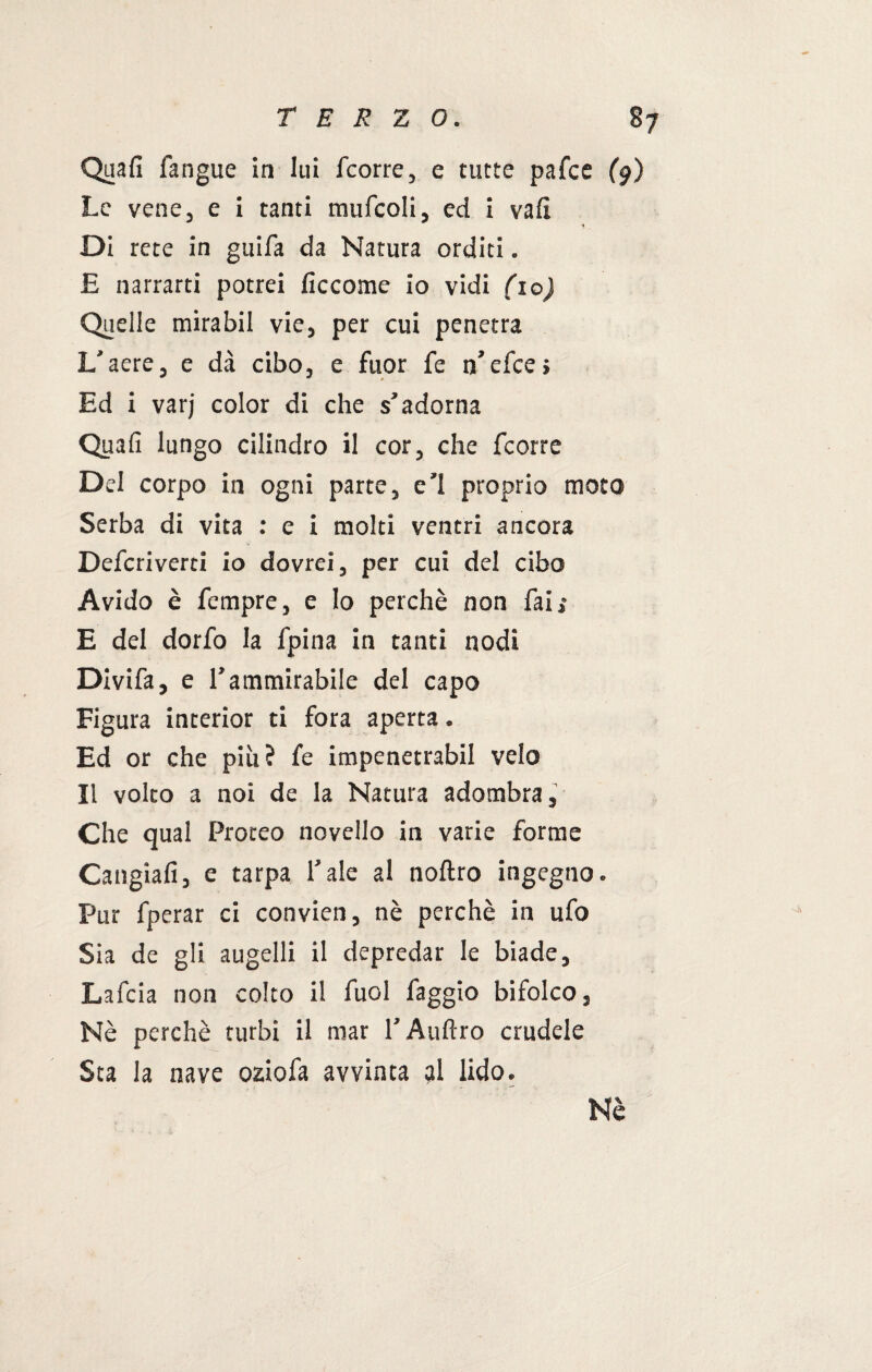 Quali fangue in lui fcorre, e tutte pafce (9) Le vene, e i tanti mufcoli, ed i vali ■t Di rete in guifa da Natura orditi. E narrarti potrei ficcome io vidi (io) Quelle mirabil vie, per cui penetra L'aere, e dà cibo, e fuor fe n’efce» Ed i varj color di che s’adorna Quafi lungo cilindro il cor, che fcorre Del corpo in ogni parte, e'1 proprio moto Serba di vita : e i molti ventri ancora Defcriverti io dovrei, per cui del cibo Avido è Tempre, e lo perchè non fai»* E del dorfo la fpina in tanti nodi Divifa, e l’ammirabile del capo Figura interior ti fora aperta. Ed or che più? fe impenetrabil velo Il volto a noi de la Natura adombra, Che qual Proteo novello in varie forme Cangiali, e tarpa l'ale al noftro ingegno. Pur fperar ci convien, nè perchè in ufo Sia de gli augelli il depredar le biade, Lafcia non colto il fuol faggio bifolco, Nè perchè turbi il mar l’Aulirò crudele Sta la nave oziofa avvinta ?l lido. Nè