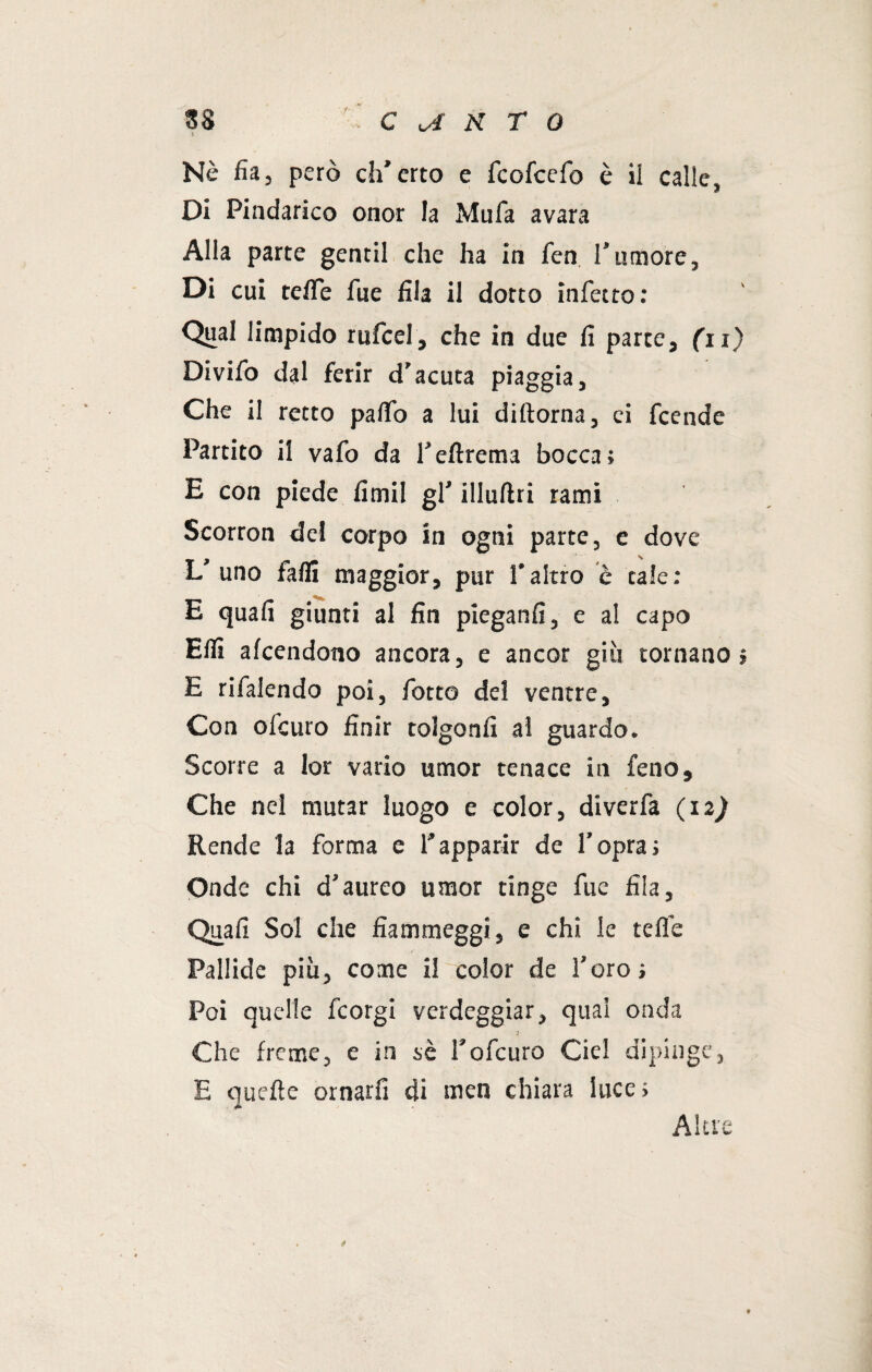 Nè fia, però ch'erto e fcofcefo è il calle. Di Pindarico onor la Mufa avara Alla parte gentil che ha in fen rumore. Di cui teffe Aie fila il dotto infetto: Qual limpido rufcel, che in due fi parte, (11) Divifo dal ferir d'acuta piaggia. Che il retto paflfo a lui diftorna, ci feende Partito il vafo da Tefirema bocca; E con piede fimil gl' illufìri rami Scorron dei corpo in ogni parte, e dove L'uno falli maggior, pur Valtro è tale: ___ E quali giunti al fin pieganfi, e al capo Elfi afeendono ancora, e ancor giu tornano» E rifalendo poi, fiotto del ventre. Con ol’euro finir tolgonfi al guardo. Scorre a lor vario umor tenace in feiio, Che nel mutar luogo e color, diverfa (12) Rende la forma e l’apparir de l’opra; Onde chi d’aureo umor tinge fine fila. Quali Sol che fiammeggi, e chi le telfe Pallide più, come il color de l’oro; Poi quelle ficorgi verdeggiar, qual onda ■3 Che freme, e in sé l’oficuro Ciel dipinge, E quelle ornarli di men chiara luce; Altre