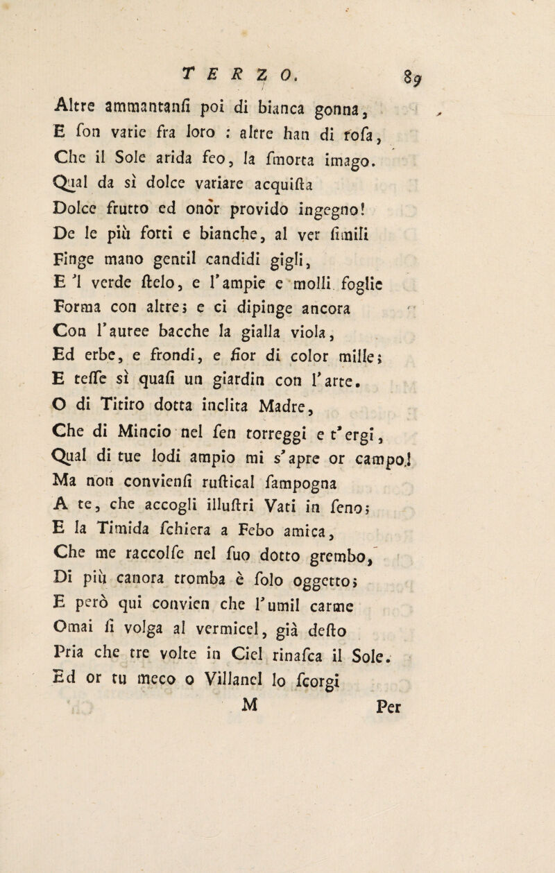 $9 / * Altre ammantanfi poi di bianca gonna, E fon varie fra loro : altre han di rofa. Che il Sole arida feo, la fmorta imago. Qual da sì dolce variare acquifta Dolce frutto ed onòr provido ingegno! De le più forti e bianche, al ver limili Finge mano gentil candidi gigli, E ■'1 verde Itelo, e T ampie e molli foglie Forma con altre j e ci dipinge ancora Con l’auree bacche la gialla viola, Ed erbe, e frondi, e fior di color mille; E tefle sì quali un giardin con farte. O di Titiro dotta inclita Madre, Che di Mincio nel fen torreggi e t’ergi, Qual di tue lodi ampio mi s’apre or campo.! Ma non convienfi ruftical fampogna A te, che accogli illultri Vati in feno; E la Timida fchiera a Febo amica, Che me raccolfe nel fuo dotto grembo. Di piu canora tromba è folo oggetto; E però qui convien che l’umil carme Ornai fi volga al vermicel, già delio Pria che tre volte in Ciel rinafca il Sole. Ed or tu meco o VilJanel lo fcorgi