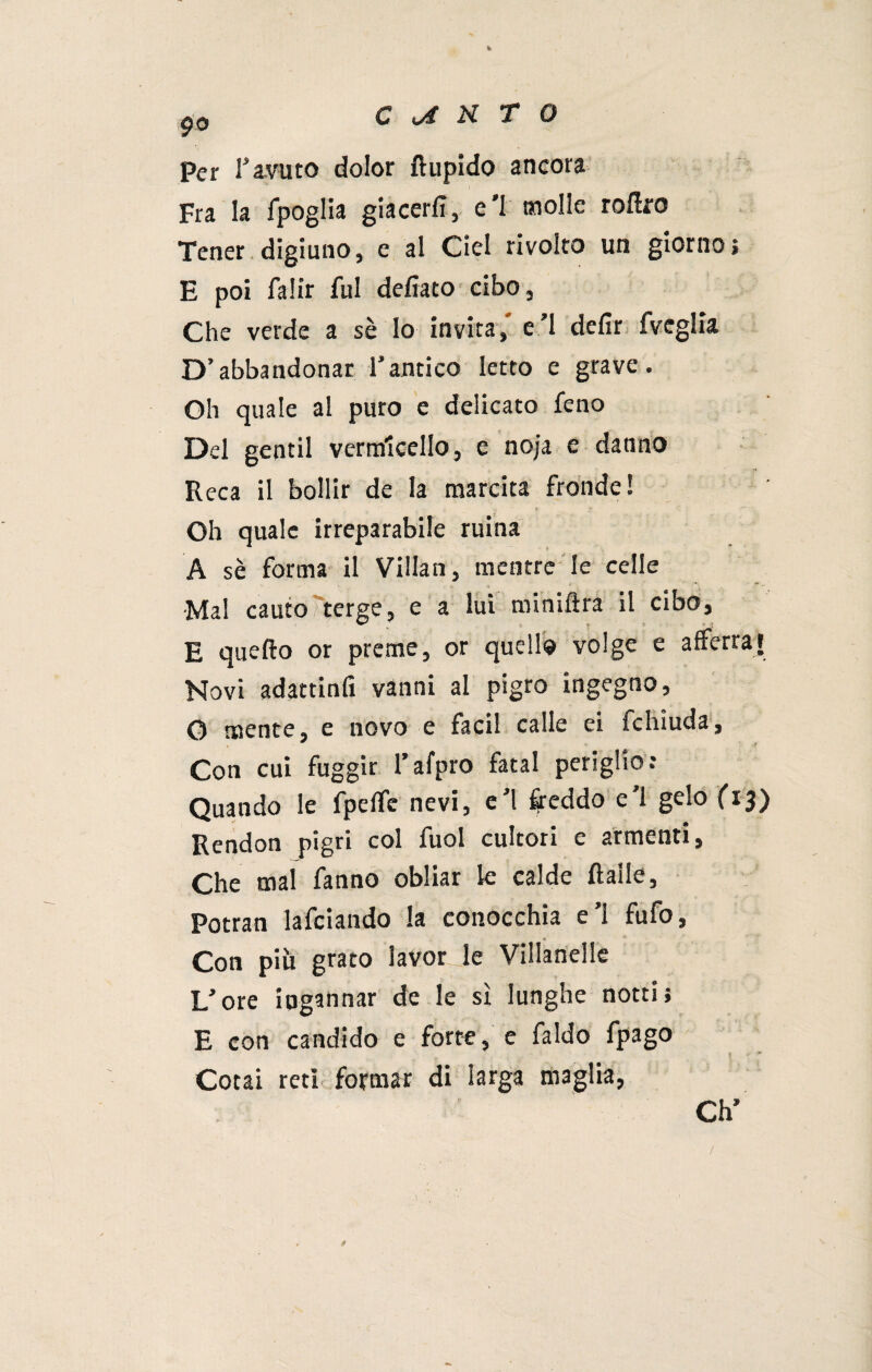 Per ravuto dolor Itupido ancora Fra la fpoglia giacerli, e’1 molle rollro Tener digiuno, e al Ciel rivolto un giorno; E poi falir fui delìaco cibo. Che verde a sè lo invita, e’1 defir fveglia D’abbandonar rancico Ietto e grave. Oh quale al puro e delicato feno Del gentil vermicello, e noja e danno Reca il bollir de la marcita fronde! r > f* - Oh quale irreparabile ruina A sè forma il Villan, mentre le celle * '*   ■ Mal cauto terge, e a lui minilira il cibo, E quello or preme, or quello volge e afferrai Novi adattinfi vanni al pigro ingegno, O mente, e novo e facil calle ei fchiuda. Con cui fuggir l’afpro fatai periglio: Quando le fpelfe nevi, e’1 freddo e’1 gelo fi3) Rendon pigri col fuol cultori c armenti, Che mal fanno obliar k calde Italie, Potran lafciando la conocchia e’1 fufo, Con più grato lavorje Villanelle L’ore ingannar de le sì lunghe notti; E con candido e forte, e faldo fpago t *• * Cocai reti formar di larga maglia, Ch* /