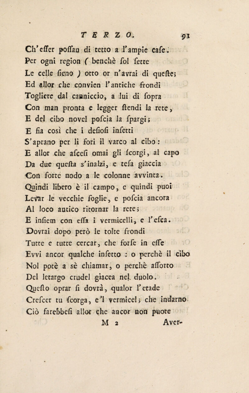 Ch’cffer poffau di tetto a l’ampie cafe. Per ogni region ( benché fol fette Le celle fieno ) otto or n’avrai di quelle; Ed allor che convien l’antiche frondi Togliere dal canniccio, a lui di fopra Con man pronta e legger ftendi la rete, E del cibo novel pofcia la fpargi; E fia così che i defiofi infetti S’aprano per li fori il varco al cibo: E allor che afcefi ornai gli fcorgi, al capo Da due quella s’inalzi, e tefa giaccia Con forte nodo a le colonne avvinta. Quindi libero è il campo, e quindi puoi Levar le vecchie foglie, e pofcia ancora Al loco antico ritornar la rete; E infiem con effa i vermicelli, e l’efea. Dovrai dopo però le tolte frondi Tutte e tutte cercar, che forfè in efTe Evvi ancor qualche infetto : o perchè il cibo Noi potè a sè chiamar, o perchè alforto Del letargo crudel giacea nel. duolo. Quello oprar fi dovrà, qualor l’etade Crefcer tu fcorga, e’1 vermicel; che indarno Ciò farebbe!! allor che ancor non puote