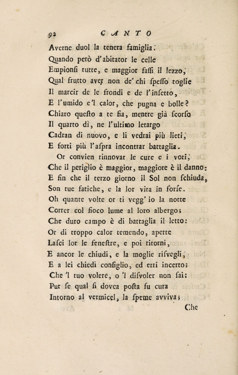 Averne duol la tenera famiglia.' Quando però d’abitator le celle Empionfi tutte;, e maggior faffi il lezzo,' Qual frutto ave; non de'chi fpelTo toglie Il marcir de le frohdi e de l'infetto, E l’umido e’1 calor, che pugna e bolle? Chiaro quello a te fia, mentre già fcorfo Il quarto dì, ne l’ultimo letargo Cadran di nuovo, e li vedrai più lieti,’ E forti più l’afpra incontrar battaglia. Or convien rinnovar le cure e i voti,’ Che il periglio è maggior, maggiore è il danno; E fin che il terzo giorno il Sol non fchiuda, Son tue fatiche, e la lor vita in forfè. Oh quante volte or ti vegg’ io la notte Correr col fioco lume al loro albergo» Che duro campo è di battaglia il letto : Or di troppo calor temendo, aperte Lafci lor le feneftre, e poi ritorni, E ancor le chiudi, e la moglie rifvegli, E a lei chiedi configiio, ed erri incerto» Che ’l tuo volere, o'1 difvoler non fai; Pur fe qual fi dovca porta fu cura Intorno al vermicel, la fpeme avviva} Che §