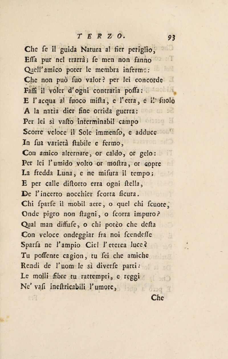 Che fe il guida Natura al fier periglio, Effa pur nel trarrà» fe men non fanno Queir amico poter le membra inferme: Che non può fuo valor? per lei concorde Fallì il voler d’ogni contraria poffa: E l’acqua al fuoco mifta, e 1’ etra, e il’ A la natia dier fine orrida guerra: Per lei sì vado inferminabil campo „ . X ' * t Scorre veloce il Sole immenfo, e adduce In fua varietà (labile e fermo. Con amico alternare, or caldo, or gelo: Per lei l’umido volto or moftra, or copre La fredda Luna, e ne mifura il tempo; E per calle diftorto erra ogni (Iella, De 1’ incerto nocchier feorta ficura. Chi fparfe il mobil aere, o quei chi fcuote, Onde pigro non (lagni, o feorra impuro? Qual man diffufe, o chi potèo che della Con veloce ondeggiar fra noi feendefle Sparfa ne l’ampio Ciel l’eterea luce? Tu poflente cagion, tu fei che amiche Rendi de l’uom le sì diverfe parti: Le molli fibre tu rattempri, e reggi Ne’ vafi ineftricabili l’umore, Che