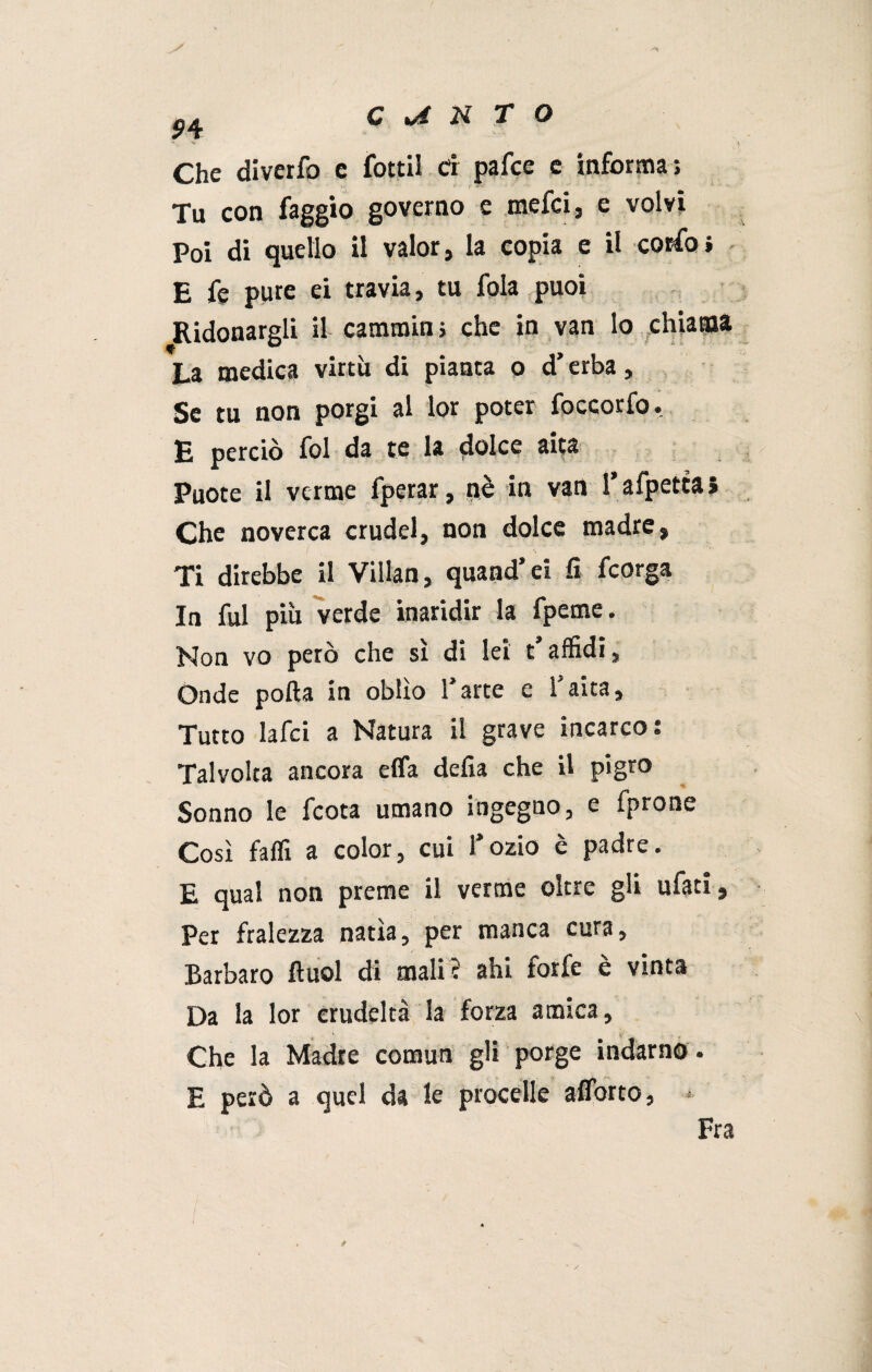 / 54 Che diverfo c fottil d pafce e informa; V * Tu con faggio governo e mefci, e volvi Poi di quello il valor, la copia e il corfoi E fe pure ei travia, tu fola puoi Ridonargli il cammini che in van lo chiama La medica virtù di pianta o d’erba. Se tu non porgi al lor poter foccorfo. E perciò fol da te la dolce aita Puote il verme fperar, nè in van Tafpettai Che noverca crudel, non dolce madre, Ti direbbe il Villan, quand’ei fi fcorga In fui più verde inaridir la fpeme. Non vo però che sì di lei t’affidi, Onde polla in oblìo l’arte e Taira, Tutto lafci a Natura il grave incarco: Talvolta ancora effa defia che il pigro Sonno le fcota umano ingegno, e fprone Così faffi a color, cui l’ozio è padre. E qual non preme il verme oltre gli ufati, Per fralezza natia, per manca cura. Barbaro ftuol di mali? ahi forfè è vinta Da la lor crudeltà la forza amica. Che la Madre comun gli porge indarno . E però a quel da le procelle aflorto, *- Fra