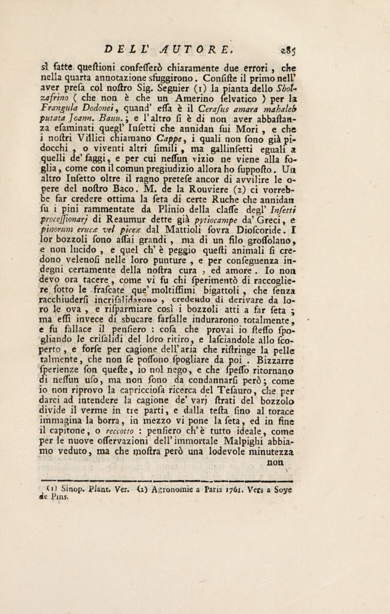 sì fatte qneftioni confetterò chiaramente due errori , che nella quarta annotazione sfuggirono * Confitte il primo neir aver prefa col nottro Sig. Seguier (1) la pianta dello SboU zaffino ( che non è che un Annerino felvatico ) per la Frangala Dodonei , quand’ etta è il Cerafus amara mahaleb patata Jcann. Bauu. ; e l’altro fi è di non aver abbattaci- za efaminati quegl’ Infetti che annidan fui Mori , e che 1 nottri Villici chiamano Cappe, i quali non fono già pi¬ docchi , o viventi altri fintili , ma galiinfetti eguali a quelli de’ faggi , e per cui neffun vizio ne viene alla fo¬ glia, come con il comun pregiudizio allora ho fuppofio. Un altro Infetto oltre il ragno pretefe ancor di avvilire le o- pere del nottro Baco. M. de la Rouviere (2) ci vorreb¬ be far credere ottima la feta di certe Ruche che annidan fu i pini rammentate da Plinio della clatte degl’ Infetti proc e (fonarj di Reaumur dette già pytiocampe da’Greci, e p'morum eruca vel picea dal Mattioli fovra Diofcoride. I lor bozzoli fono affai grandi , ma di un filo groffolano, e non lucido , e quel di’ è peggio quefti animali fi cre¬ dono velenofi nelle loro punture , e per confeguenza in¬ degni certamente della noftra cura , ed amore . Io non devo ora tacere , come vi fu chi fperitnentò di raccoglie¬ re fotto le frafcate que’ moltittìmi bigatto!i , che fenza racchiuderli inerì fa lida rono , credendo di derivare da lo¬ ro le ova , e rifparmiare così i bozzoli atti a far feta ; ma etti invece di sbucare farfalle indurarono totalmente, e fu fallace il penfiero : cofa che provai io ttettò fpo- gliando le crilalidi del l<5ro ritiro , e lanciandole allo {co¬ perto , e forfè per cagione dell’ aria che rittringe la pelle talmente, che non fe pottono fpogliare da poi . Bizzarre fperienze fon quefte, io noi nego, e che fpeffb ritornano di neffun ufo, ma non fono da condannarli però; come 10 non riprovo la capricciofa ricerca del Tefauro, che per darci ad intendere la cagione de’ varj ftrati del bozzolo divide il verme in tre parti, e dalla tetta fino al torace immagina la borra, in mezzo vi pone la feta, ed in fine 11 capitone, o reccotto : penfiero eh’ è tutto ideale, come per le nuove ottervazioni dell’ immortale Malpighi abbia¬ mo veduto, ma che mottra però una lodevole minutezza noia (i) Sinop. PJam. Ver. <1) Agronomie a Paris 1761. Vets a Soye it Pms.