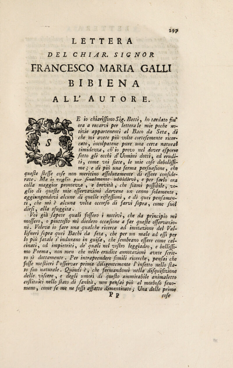 *9? LETTERA DEL C HI A R. SIGNOR FRANCESCO MARIA GALLI B I B I E N A ALL’ AUTOR E. E io chiariamo Sig. Betti, ho tardato fin ora a recarvi per letterale mie poche m- tizie appartenenti al Baco da Seta, di che mi avete più volte cortefemente ricer¬ cato y incolpatene pure una cena naturai timidezza, cti io provo nel dover efporre fotto gli occhi dFUomini dotti, ed erudi¬ ti , come voi fiete^ le mie cofe deboli ffi- me ; e di più una ferma perfuafione, che quefte flejfe cofe non meritino ajfolutamente di ejfere confede¬ rate . Ma in n'inolio pur finalmente ubbidirvi, e per farlo ora colla maggior prontezza , e brevità , che filami pojfebile, vo¬ glio di quefte mie offervazioni darvene un cenno folamente , aggiungendovi alcune di quelle riflejfioni , e di quei penfamen¬ ti , che mi è alcuna volta occorfo di farvi fopra, come fuM dir fi, alla sfuggita. Voi già fapete quali foffero i motivi> che da principio mi moJferO) o piuttoflo mi diedero occafeone a far quefte ojfervazio- ni. Voleva io fare una qualche ricerca ad imitazione del Val- lifneri fopra quei Bachi da feta , che per un male ad ejfe per lo più fatale £indurano in guifa, che fembrano ejfere come cal¬ cinati , od impietriti, de quali nel vofero leggiadro y e bellijfi- mo Poema, non men che nelle erudite annotazioni avete fcrit- to s/ dottamente . Per intraprendere fimili ricerche, penfai che fojfe me fieri F ojfervar prima diligentemente F infetto nello fla¬ to fuo naturale. Quindi e, che fermandomi nella difquifizione delle vifcere , e degli umori di quefto ammirabile animaletto coflituki nello flato di fanità, non penfai più al morbofo feno¬ meno , come fe me ne fojfe affatto dimenticato j Una delle prime J? P cofe