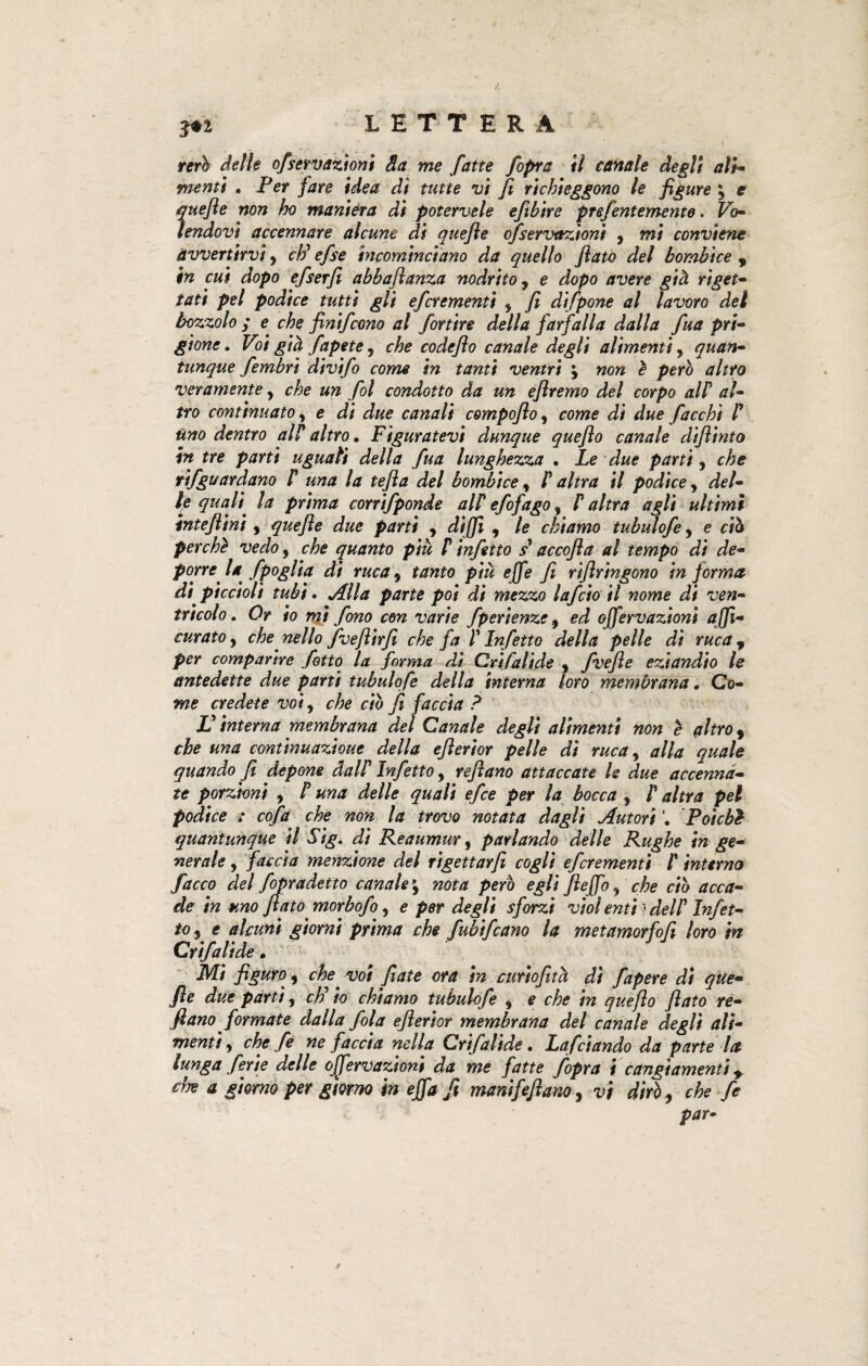 reri delle ofservttzioni Sa me fatte /opra il canale degli ali- menti . Per /izre di tutte vi fi richieggono le figure 'y e quefle non ho maniera di potervele eftbìre prefentemento, Vo- lendovi accennare alcune di quefle ofservttzioni y mi conviene avvertirvi y eh' efse incominciano da quello fiato del bombice 9 in cui dopo efserfi abbafianza nodrito y e dopo avere già riget¬ tati pel podice tutti gli eferementi y fi difpone al lavoro dei bozzolo ; e che finifeono al fortire della farfalla dalla fua pri¬ gione . Voi già fapete ? che codefio canale degli alimentiy quan¬ tunque fembri divifo come in tanti ventri \ non è pero altro veramente y che un fol condotto da un eflremo del corpo alF al¬ tro continuato, e di due canali compofio y come di due fiacchi F Uno dentro alF altro. Figuratevi dunque quefio canale diflìnto in tre parti uguali della fua lunghezza . Le due parti y che vifguardano F una la tefla del bombice y F altra il podice, del¬ le quali, la prima corrifponde alF efofago y F altra agli ultimi intefiini y quefle due parti y diffì , le chiamo tubulofe y e ciò perchè vedo y che quanto piu F infetto s1 accofla al tempo di de¬ porre la fpoglia di ruca y tanto più effe fi riftr'mgono in jorma di' piccioli tubi. Alla parte poi di mezzo Inficio il nome di ven¬ tricolo. Or io mi fono con varie fperienze y ed offervazioni affì- curato y che' nello fvefiìrfi che fa F Infetto della pelle di ruca 9 per comparire fatto la forma di Crifalìde y fvefie eziandio le antedette due parti tubulofe della interna loro membrana. Co¬ me credete voiy che ciò fi faccia ? JO interna membrana del Canale degli alimenti non è altro y che una continuazione della efierior pelle di ruca y alla quale quando fi depone dalF Infetto y refiano attaccate le due accenna¬ te porzioni y F una delle quali efee per la bocca y F altra pel podice : cofa che non la trovo notata dagli Autori Poiché quantunque il Sig. di Reaumur y parlando delle Rughe in ge¬ nerale y faccia menzione del rigettarfi cogli eferementi F interno facco del fopradetto canale *y nota però egli fieffo y che ciò acca¬ de in uno flato morbofo y e per degli sforzi viol enti ? delF Infet¬ to s e alcuni giorni prima che fubifeano la metamorfofi loro in Crifali de. Mi figuro y che voi fiate ora in curiofità di fapere di que- fie due parti y cF io chiamo tubulofe y e che in quefio flato re¬ fi ano formate dalla fola efierior membrana del canale degli ali¬ menti y che fe ne faccia nella Crifalìde. Lafdando da parte U lunga ferie delle offervazioni da me fatte /opra i cangiamenti y che a giorno per giorno in effa fi manifefiano, vi diròy che fe par-