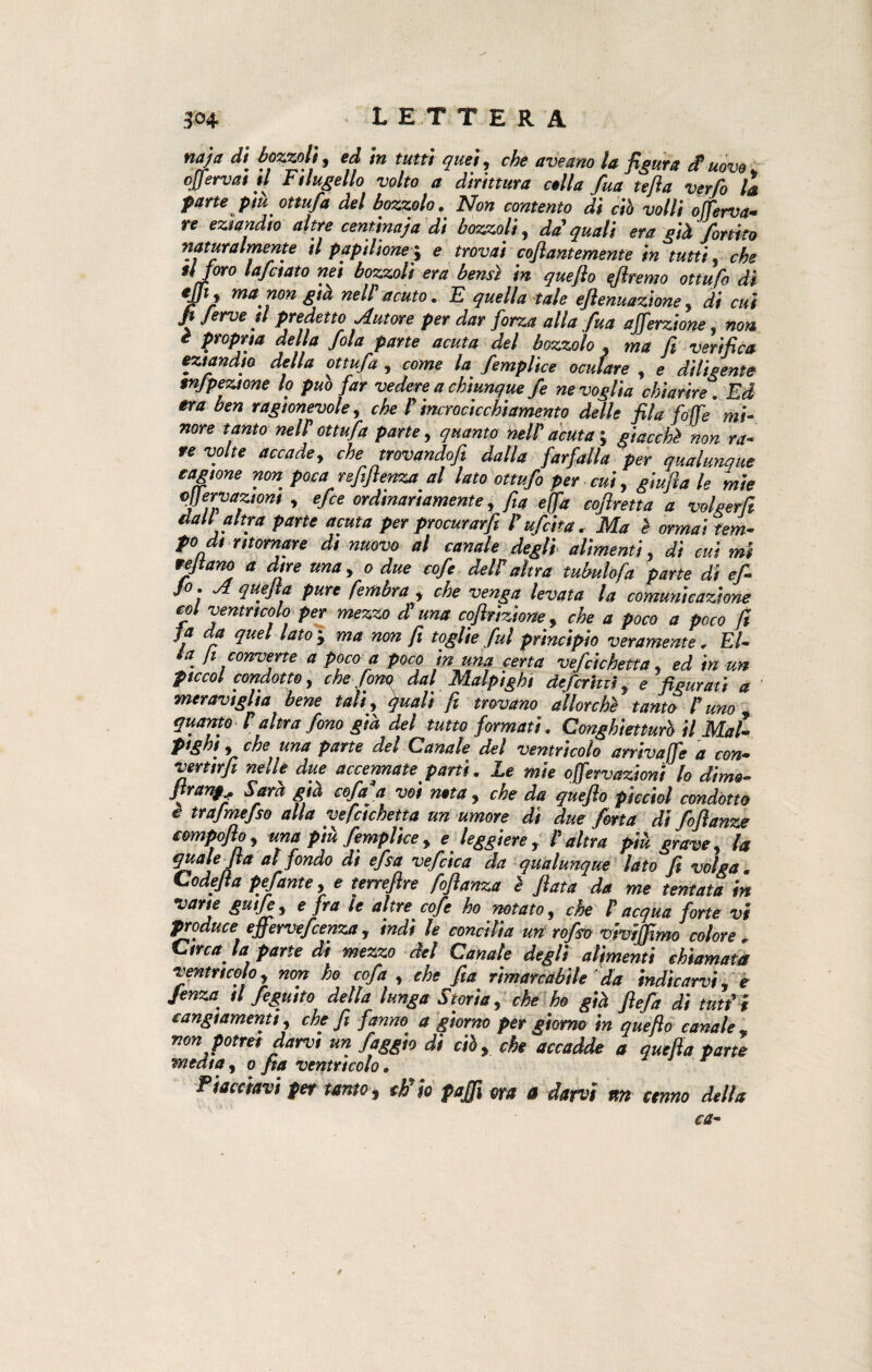 naja di bozzoli, ed in tutti quei, che aveano la fieura £ uòva offervai il Filugello volto a dirittura colla fua tefla verfo lì parte più ottufa del bozzolo. Non contento di ciò volli ojferva- re eziandio altre centinaja di bozzoli, da' quali era già formo naturalmente il papilione-, e trovai coflantemente in tutti, che foro lafctato nei bozzoli era bensì in queflo diremo ottufo di tfi, ma non già nell'acuto. E quella tale eftenuazione, di cui fi ferve il predetto .Autore per dar forza alla fv.a ajferzione, non i propria della fola parte acuta del bozzolo , ma fi verifica eziandio della ottufa , come la femplice oculare , e diligente tnjpeztone lo può far vedere a chiunque fe ne voglia chiarire. Ed era ben ragionevole, che lincrocicchiamento delle fila fife mi¬ nore tanto nell ottufa parte, quanto nell acuta-, giacchi non ra¬ re volte accade, che trovandofi dalla farfalla per qualunque cagione non poca rsfifienza al lato ottufo per cui, giufia le mie ejjervaziom , efce ordinariamente, fia e fa cofiretta a volgerli dall altra parte acuta per procurarfi l ufcita. Ma è ormai tem¬ po di ritornare di nuovo al canale degli alimenti, di cui mi refiano a dire una, o due cofe dell altra tubulofa parte di ef- ^ quejla pure fembra , che venga levata la comunicazione col ventricolo per mezzo di una cofirizione, che a poco a poco fi ja da quel lato j ma non fi toglie fui principio veramente. El¬ la fi converte a poco a poco in una certa vefcichetta, ed in un piccai condotte, che forni dal Malpighi deferitei, e figurati a meraviglia bene tali, quali fi trovano allorché tanto luna, quanto laltra fono già del tutto formati. Conghietturò il Mal- pighi , che una parte del Canale del ventricolo arriva fe a con- vertirfi nelle due accennate parti. Le mie ofervazionì lo dime- franta Sarà già cofaa voi neta, che da queflo picchi condotto e trafmefso alla vefcichetta un umore dì due fona di fofianze tompofio, una più femplice, e leggiere, l'altra più grave, la quale fia al fondo di efsa vefcìca da qualunque lato fi volga. Codejia pefante, e terrefire fofianza i fiata da me tentata in varie gutfe, e fra le altre cofe ho notato, che P acqua forte vi produce effervefeenza, indi le concilia un rofso vivijfimo colore , Circa la parte di mezzo del Canate degli alimenti chiamata ventrieo o, non ho cofa , che fia rimarcabile da indicarvi, e Jenza_ il feguito della lunga Storia, che ho già ftefa di tuffi cangiamenti, che fi fanno a giorno per giorno in queflo canale , non potrei darvi un faggio di ciò, che accadde a quejla parte media, o fia ventricolo. Piacciavi per tanto 9 ch'io pajfi ora 0 darvi nn cenno della