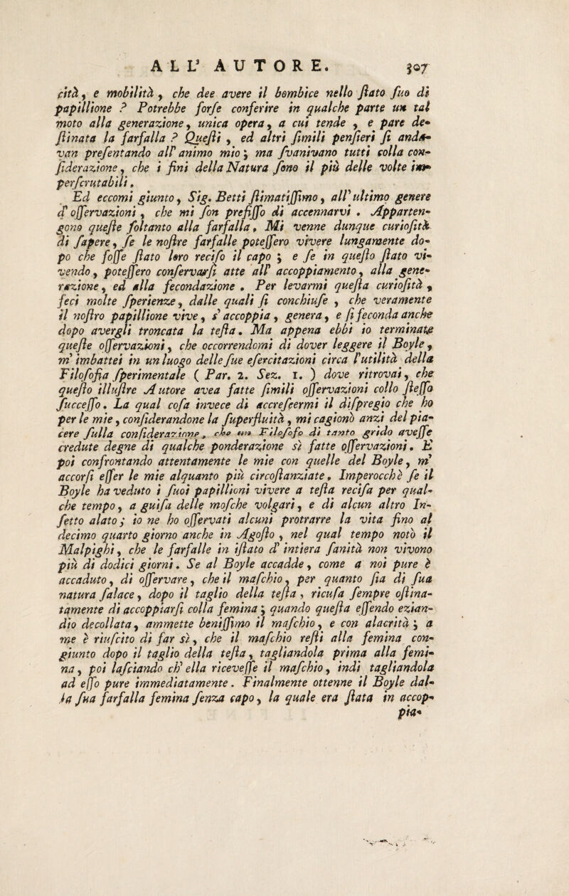 cità, e mobilità y che dee avere il bombice nello flato fuo di papillione ? Potrebbe forfè conferire in qualche parte un tal moto alla generazione, unica opera, a cui tende y e pare de• flinata la farfalla ? Quefii , ed altri flmili penfleri fi and*- van prefentando alF animo mio ; ma /vanivano tutti colla con- fide razione, che i fini della Natura fono il più delle volte ìm» perficrutabili » Ed eccomi giunto y Sig. Betti flimatiffimo, aIV ultimo genere a ojfervazioni, che mi fon prefijfo di accennarvi • Apparten¬ gono quefie foltanto alla farfalla, Mi venne dunque curtofitk di J,spere, fe le nofire farfalle potejfero vivere lungamente do- po che fojfe fiato Uro recifo il capo ; e fe in quefia fiato vi¬ vendo y potejfero confervarcfi atte alF accoppiamento, alla gene¬ razione y ed alla fecondazione » Per levarmi quefia curiofità 9 f eci molte fperienze y dalle quali fi conchiufe , che veramente il nofiro papillione vive, s accoppia, genera, e fi feconda anche dopo avergli troncata la tefta. Ma appena ebbi io terminai# quefie ojfervazioni, che occorrendomi di dover leggere il Boyle , m imbattei in un luogo delle fue efercitazioni circa Futilità della Filofofia /permentale ( Par. 2. Sez. 1, ) dove ritrovai, che quefio illuflre Autore ave a fatte fimili ojfervazioni collo fi e [fa fuccejfo. La qual cofa invece di accrefcermi il dfpregio che ho per le mie, confiderandone la fuperfluità, mi cagiono anzi del pia¬ cere fulla con(ldera?innp, cU* JPil&fofp 4ì tanto grido aveffe credute degne di qualche ponderazione sì fatte ojfervazioni. E poi confrontando attentamente le mie con quelle del Boyle} m accorfi e (fer le mie alquanto più circoflanziate » Imperocché fe il Boyle ha veduto i fuoi papillionì vivere a tefta recifa per qual¬ che tempo y a gufa delle mofche volgari, e di alcun altro In¬ fetto alato y io ne ho ojfervati alcuni protrarre la vita fino al decimo quarto giorno anche in Agoflo , nel qual tempo noto il Malpighi y che le farfalle in iflato d’ intiera fanità non vivono più di dodici giorni. Se al Boyle accadde y come a noi pure è accaduto y di offervare, che ti mafehio, per quanto fia di fu* natura fai ace, dopo il taglio della tefta , ri cu fa fempre oflina- t amente di accoppiarfi colla femina y quando quefia e fendo ezian¬ dio decollata y ammette beniffimo il mafehio, e con alacrità j a me è riufitto dì far sì y che il mafehio refti alla femina con¬ giunto dopo il taglio della tejìa, tagliandola prima alla femi¬ na y poi lafciando cP ella ricevere il mafehio, indi tagliandola ad ejfo pure immediatamente. Finalmente ottenne il Boyle dal¬ ia fua farfalla femina fenza capo y la quale era fiata in accop¬ pia*