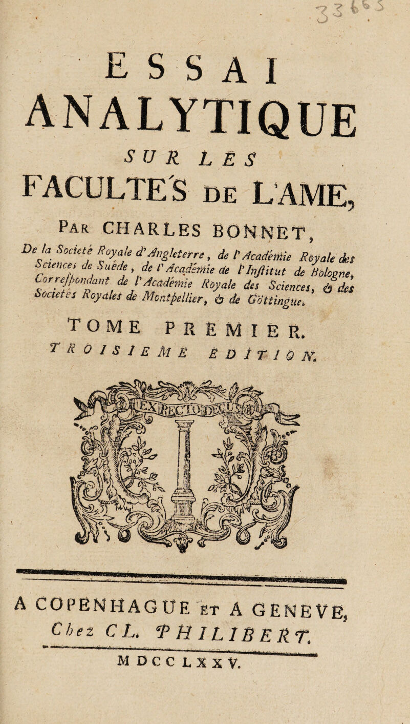 essai su R L E S FACULTES de LAME, Par CHARLES BONNET, De fa Société Royale d'Angleterre, de I Académie Royale des cience, de Suède, de l'Académie de l'Inftitut de Bologne, Cor redondant de l'Académie Royale des Sciences, à des Secte, ts hoyales de Montpellier, à de Gottingue. 1 tome premier. TROISIEME Ë D 1 T I Ô IV. A COPENHAGUE et A GENEVE, Chez CL. PHILIBERT. M DCC L XXV.