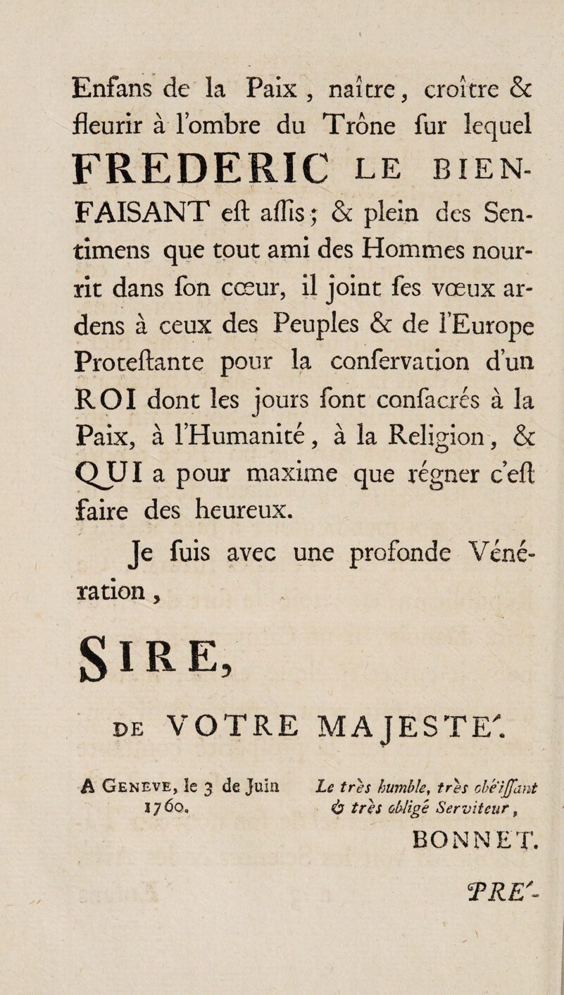 Enfans de la Paix , naître, croître & fleurir à l’ombre du Trône fur lequel FREDERIC le bien- FAISANT eft aflîs ; & plein des Sen- timens que tout ami des Hommes nour¬ rit dans fon cœur, il joint fes vœux ar- dens à ceux des Peuples & de l’Europe Proteftante pour la confervation d’un ROI dont les jours font confacrés à la Paix, à l’Humanité, à la Religion, & QUI a pour maxime que régner c’efl: faire des heureux. Je fuis avec une profonde Véné¬ ration , SiRE, de VOTRE MAJESTE'. A GENEVE, !e 3 tic Juia Le très humble, très obeijfant 17 6q. is très oblige Serviteur, BONNET. TRE'-