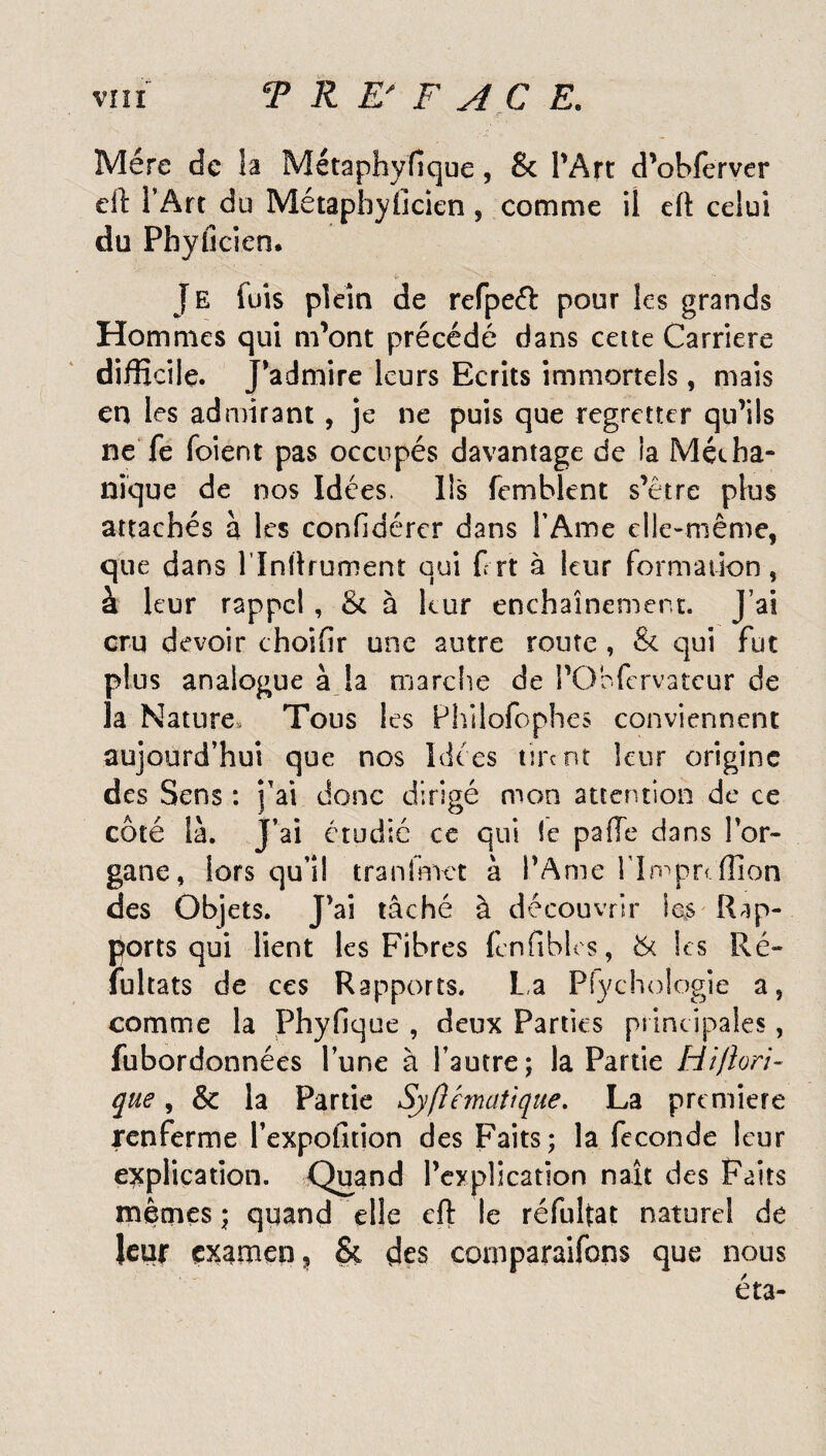 Mère de la Métaphyfique, & l'Arc d’obferver eft l’Art du Métapbylicien, comme il eft celui du Phyiîcien* Je (uis plein de refpeft pour les grands Hommes qui m'ont précédé dans cette Carrière difficile. J'admire leurs Ecrits immortels, mais en les admirant, je ne puis que regretter qu’ils ne fe foient pas occupés davantage de la Média- nique de nos Idées. Ils femblent s’être plus attachés à les confidérer dans l’Ame elle-même, que dans l’Inftrument qui Crt à leur formation, à leur rappel, & à leur enchaînement. J’ai cru devoir choifir une autre route, & qui fut plus analogue à la marche de l’Obfervateur de la Nature, Tous les Philofophes conviennent aujourd’hui que nos Idées tire nt leur origine des Sens : j’ai donc dirigé mon attention de ce côté là. J’ai étudie ce qui le paffe dans l'or¬ gane, lors qu’il tranfmct à l’Ame rimpn ffion des Objets. J'ai tâché à découvrir les Rap¬ ports qui lient les Fibres (cnfibles, & les Ré¬ fui ta ts de ces Rapports. La Pfychologie a, comme la Phyfique , deux Parties principales, fubordonnées l’une à l’autre; la Partie Hiftori- que, & la Partie Sjftémaîique. La première renferme l’expofition des Faits; la fécondé leur explication. Quand l’explication naît des Faits mêmes; quand elle eft le réfultat naturel de leur examen, & des comparafons que nous