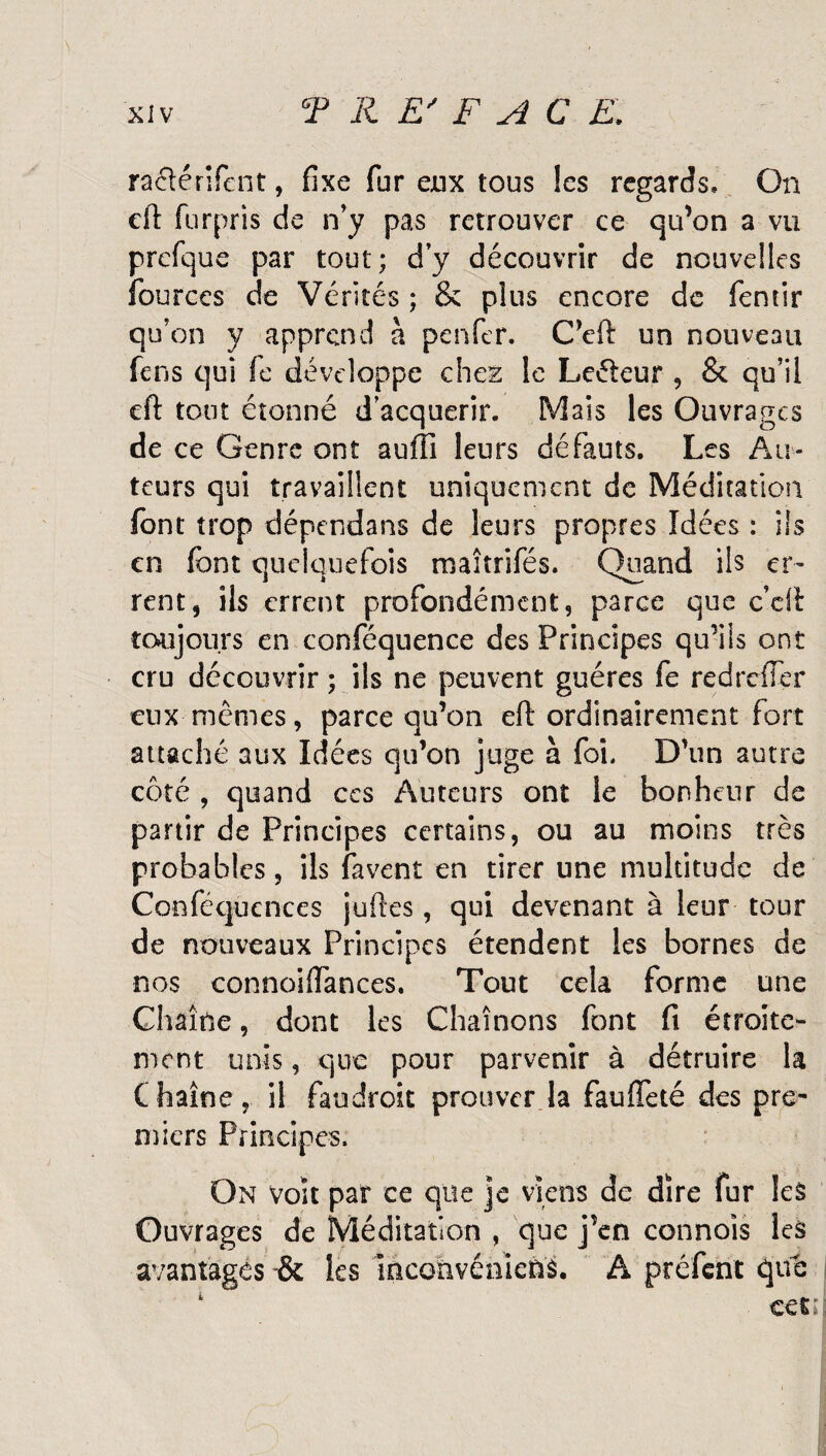 raclérifent, fixe fur eux tous les regards* On eft furpris de n’y pas retrouver ce qu’on a vu prefque par tout; d’y découvrir de nouvelles fburces de Vérités ; & plus encore de fenrir qu’on y apprend à penfer. C’eft un nouveau fens qui fe développe chez le Leéleur , & qu’il eft tout étonné d’acquérir. Mais les Ouvrages de ce Genre ont auffi leurs défauts. Les Au¬ teurs qui travaillent uniquement de Méditation font trop dépendans de leurs propres Idées : ils en font quelquefois maîtrifés. Quand ils er¬ rent, ils errent profondément, parce que c’cft toujours en conféquence des Principes qu’ils ont cru découvrir ; ils ne peuvent guéres fe redrefier eux mêmes, parce qu’on eft ordinairement fort attaché aux Idées qu’on juge à foi. D’un autre côté , quand ces Auteurs ont le bonheur de partir de Principes certains, ou au moins très probables, ils favent en tirer une multitude de Conféqucnces juftes, qui devenant à leur tour de nouveaux Principes étendent les bornes de nos connoiftances. Tout cela forme une Chaîne, dont les Chaînons font fi étroite¬ ment unis, que pour parvenir à détruire la Chaîne, il faudroit prouver la faufieté des pre¬ miers Principes. On voit par ce que je viens de dire fur les Ouvrages de Méditation , que j’en cannois les avantages & les inconvénîcns. A préfent que 4 cet;