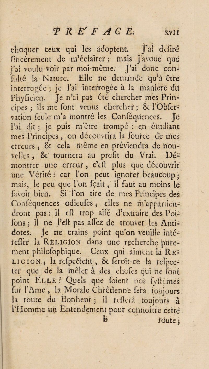 >5' choquer ceu3c qui les adoptent. J’ai adiré flncérement de m’éclairer ; mais j’avoue que j’ai Voulu voir par moi-même. J’ai donc con- fulté ia Nature. Elle ne demande qu’à être interrogée 3 je l’ai interrogée à la maniéré du Fhyficién. Je n’ai pas été chercher mes Prin¬ cipes ; ils me font venus cherchei*; & l’Gbfer- vation feule m’a montré les Conféquences. Je Fai dit ; je puis m’être trompe : en étudiant mes Principes, on découvrira la fource dé mes erreurs, & cela même en préviendra de nou¬ velles 5 & tournera au profit du Vrai. Dé¬ montrer une erreur , c’eft plus que découvrir une Vérité : car l’on peut ignorer beaucoup ; mais, le peu que Ton fçait, il faut au moins le fa voir bien. Si Ton tire de mes Principes des Conféquences üdieufes, elles ne m’appartien¬ dront pas: il eft trop aifé d’extraire des Poi- fons ; il ne l’efi pas allez de trouver les Anti¬ dotes. Je ne crains point qu’on veuille inté- reffer la Religion dans une recherche pure¬ ment philofophique. Ceux qui aiment la Re¬ ligion. , la refpeéïent , & feroît-ce la refpec- ter que de la mêler à des choies qui lie font point Elle ? Quels que foi en t nos fy fl dues fur l'Ame , la Morale Chrétienne fera toujours, la route du Bonheur; il reliera toujours à l'Homme un Entendement pour ecnnoître cette b toute \