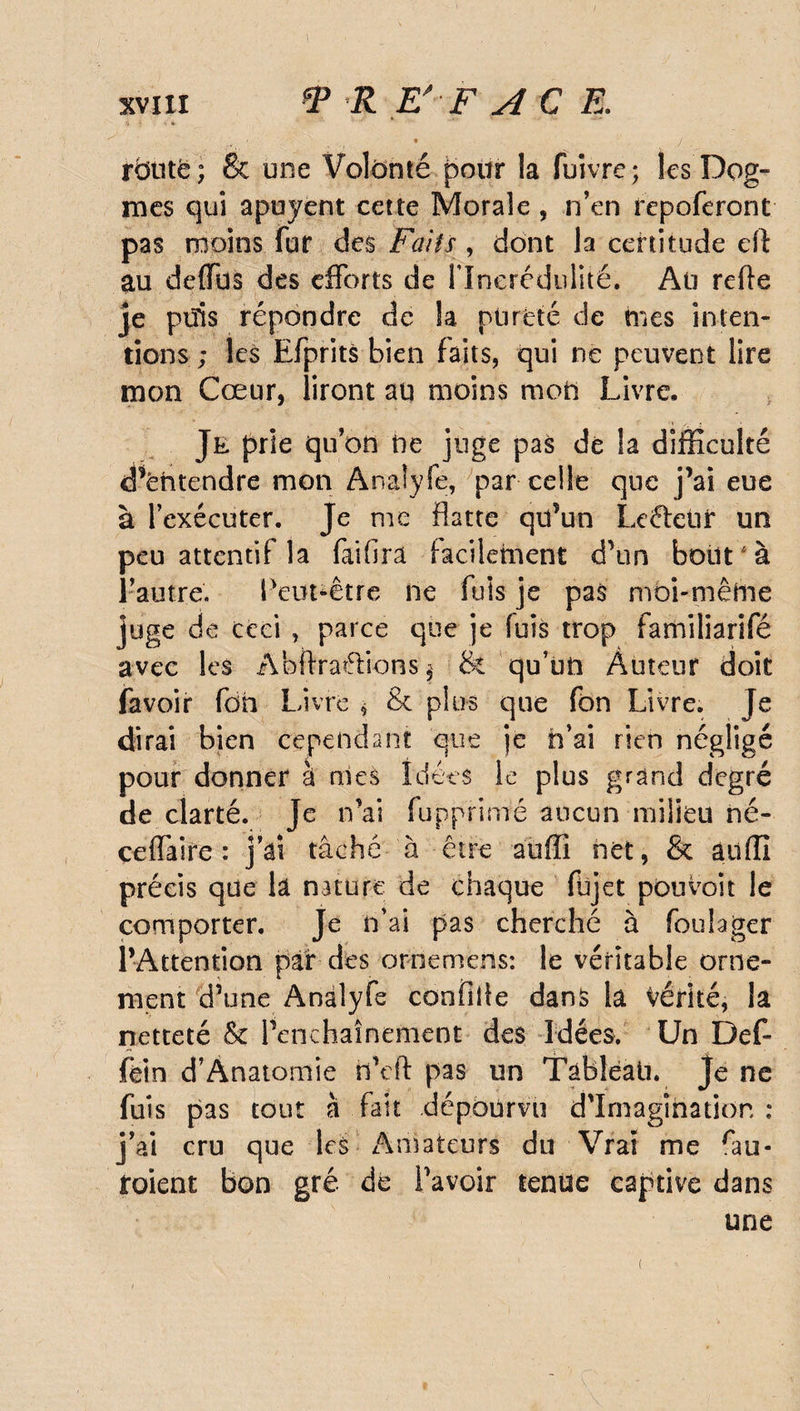 y R E'-F ACE. * / rbtitë; St une Volonté pour la fuivre; les Dog¬ mes qui apuyent cette Morale , n’en rcpoferont pas moins fur des Faits, dont la certitude eft au defïbs des efforts de l'Incrédulité. An refie je ptïis répondre de la pureté de tues inten¬ tions ; les Efprits bien faits, qui ne peuvent lire mon Cœur, liront au moins mon Livre, Je prie qu’on ne juge pas de la difficulté «Tëntendre mon Analyfe, par celle que j’ai eue à l’exécuter. Je me flatte qu’un Leftetir un peu attentif la fiifira facilement d’un bout à l’autre. Peut-être ne fuis je pas moi-même juge de ceci , parce que je fuis trop familiarifé avec les Abftraélionsj & qu’un Auteur doit favoir foh Livre * & plus que fon Livre. Je dirai bien cependant que je h’ai rien négligé pour donner à nies Idées le plus grand degré de clarté. Je n’ai fupprimé aucun milieu né- ceffaire : j’ai tâché à être auffî net, & ailffi précis que la nature de chaque füjet pouvoir le comporter. Je n’ai pas cherché à foulager l’Attention par des ornemens: le véritable orne¬ ment d’une Analyfe confîife dans la vérité, la netteté & l’enchaînement des Idées. Un Def- fèin d’Anatomie n’eft pas un Tàbleati. Je ne fuis pas tout à fait dépourvu d'imagination: j’ai cru que les Amateurs du Vrai me tu¬ toient bon gré de Pavoir tenue captive dans une t