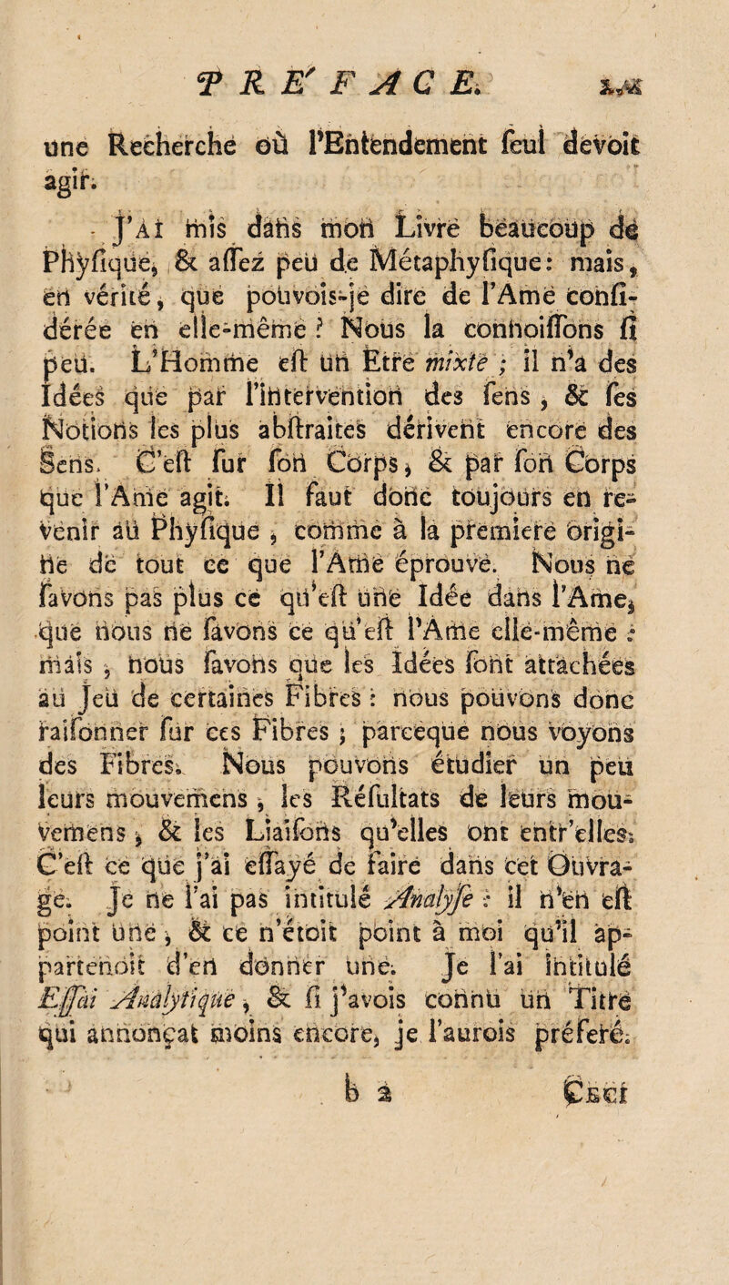 une Recherché où PBniéndement feul dévbii agih j’Àî mis dàfts mon Livré beaucoup dé Phÿfiqüe, & affez peu de Métaphyfique: mais, en vérité, que pouvois-je dire de l’Amé cohfi- dérée en dle-rriêrnè ? Nous la conhoilïbhs fi peti. L’Homme efi titi Ètré' mixte''; il n’a des Idées qiië pair nntërvéntioii des fens , & Tes Notions les plus abfiraites dérivent encore des ieris* 6’ëfi fur fort Cbrps* & par fort Corps iqüe l’Ame agit; Il faut donc toujours en re¬ venir àü Phÿfiqüe , comme à la pïémieré brigi- iië de tout ce que l’Amè éprouvé. Nous hé favons pas plus ce qifeft üné Idée dans l’Âme* cjiië lions né Fàvbns ce qti’efi PÂtftè eilé-mêmé : niais , bous favohs qüe les Idées font attachées âü Jeü de certaines Fibres : nous pouvons donc Vaifonner fur ées Fibres 5 pareèqüé nous voyons des Fibres; Nous pouvons étudier un peu leurs mouvemens * les Réfultats de leurs moü- Vemens * & les Liaiforis quelles ont entr’elles; G’eft cé qüë j’ai ëffayé de faire dans cet Ouvra¬ gé. Je bê fai pas intitulé -ÿînafyfe :: il rfeb efi point une * è£ eë n’étoit point à moi qu’il àp- partehbît d’ert dbnnér urië; Je l’ai intitulé Effai Ànàtyîiquè i & fi j^avois coiihü üri Titré qui annonçai moins encore* jeTauroîs préferê; b ÇÎE€£