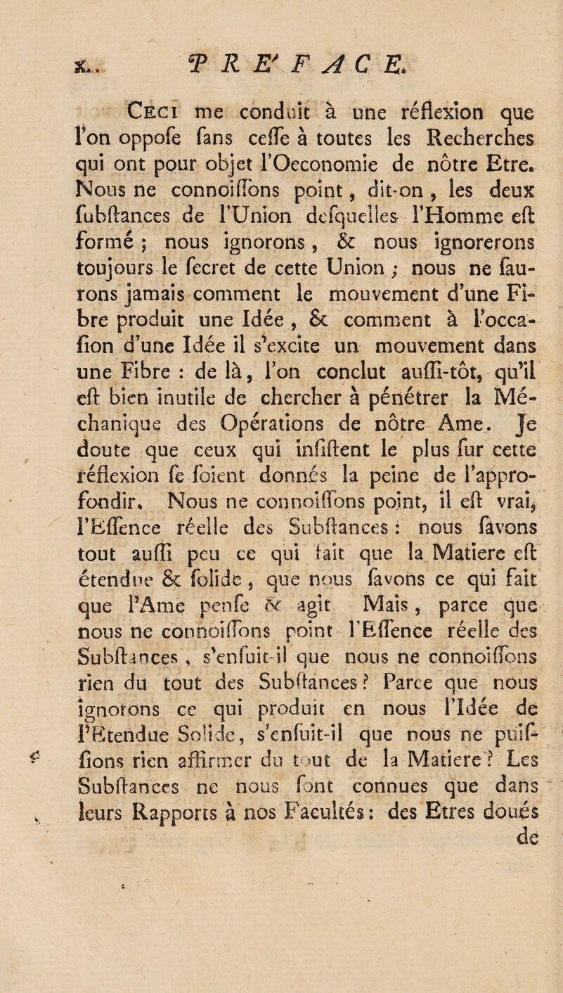 Ceci me conduit à une réflexion que Fon oppofe fans ceffe à toutes les Recherches qui ont pour objet FOeconomie de nôtre Etre. Nous ne connoifîbns point , dit-on , les deux fubftances de l’Union defquelles l’Homme eft formé ; nous ignorons, & nous ignorerons toujours le fecret de cette Union ; nous ne {au¬ rons jamais comment le mouvement d’une Fi¬ bre produit une Idée , & comment à Focca- fion d’une Idée il s’excite un mouvement dans une Fibre : de là, Ton conclut auffi-tôt, qü’ii eft bien inutile de chercher à pénétrer la Mé- chanique des Opérations de nôtre Ame. Je doute que ceux qui infiftent le plus fur cette réflexion fe {oient donnés la peine de l’appro¬ fondir. Nous ne connoifîbns point, il eft vrai, l’Bflènce réelle des Subftances : nous favons tout aufli peu ce qui tait que la Matière eft étendue & folide , que nous favons ce qui fait que l’Ame penfe &r agit Mais, parce que nous ne connoifîons point FEflence réelle des Subftances, s’enfuit il que nous ne connoiftbns rien du tout des Subftances ? Farce que nous ignorons ce qui produit en nous l’Idée de P B tendue Solide, s’enfuit-il que nous ne piaf¬ fions rien affirmer du tout de la Matière ? Les Subftances ne nous font connues que dans leurs Rapports à nos Facultés; des Etres doués ;