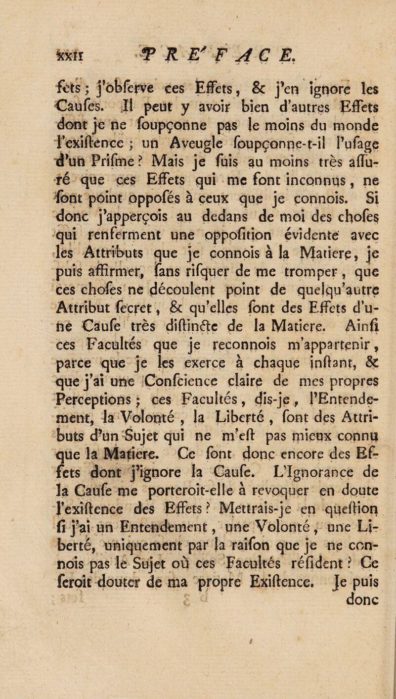 fets ; j’obferve ces Effets , & j’en ignore les Caufes. Il peut y avoir bien d’autres Effets dont je ne foupçonne pas le moins du monde lexiftènce ; un Aveugle foupçonne-t-il l’ufage d’un Prifme ? Mais je fuis au moins très allu¬ ré que çes Effets qui me font inconnus, ne font point oppofés à ceux que je çonnois. Si donc j’apperçois au dedans de moi des chofes qui renferment une oppofition évidente avec les Attributs que je connois à la Matière, je puis affirmer, fans rifquer de me tromper, que ces chofes ne découlent point de quelqu-autre Attribut feçrct * & quelles font des Effets d’u¬ ne Caufe très diffinéiç de la Matière. Ainfï ces Facultés que je reconnois m’appartenir, parce que je les exerce à chaque inftant, & que j’ai une Confcience claire de mes propres Perceptions ; ces Facultés, dis-je, l’Entende¬ ment, la Volonté , la Liberté , font des Attri¬ buts d’un Sujet qui ne m’efl: pas mieux connii que la Matière. Ce font donc encore des Ef¬ fets dont j’ignore la Caufe. L’Ignorance de la Gaule me porteroit-elle à révoquer en doute l’exiftence des Effets ? Mettrais-je en queilion fi j’ai un Entendement, une Volonté, une Li¬ berté, uniquement par la raîfon que je ne con¬ nois pas le Sujet où ces Facultés réfident ? Ce feroit douter de ma propre Exiftence. je puis donc