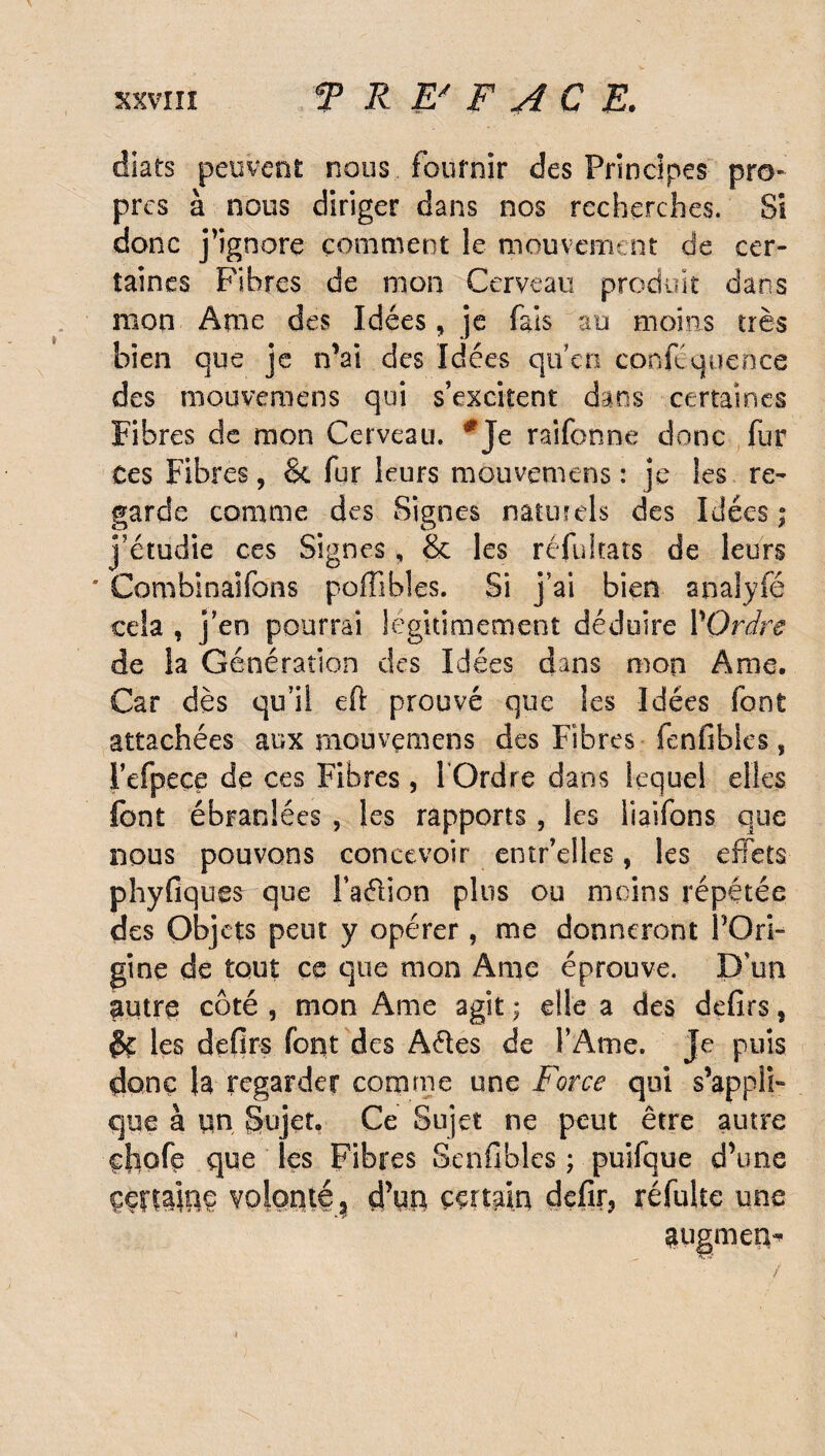 diats peuvent nous fournir des Principes pro¬ pres à nous diriger dans nos recherches. Si donc j’ignore comment le mouvement de cer¬ taines Fibres de mon Cerveau produit dans mon Ame des Idées, je fais au moins très bien que je n’ai des Idées qu'en confluence des mouvemens qui s’excitent dans certaines Fibres de mon Cerveau. *Je raifonne donc fur Ces Fibres, & fur leurs mouvemens : je les re¬ garde comme des Signes naturels des Idées; j’étudie ces Signes, & les réfultats de leurs * Combinaifons pofîihles. Si j’ai bien snalylë cela , j’en pourrai légitimement déduire P Ordre de la Génération clés Idées dans mon Ame. Car dès qu’il eft prouvé que les Idées font attachées aux mouvçmens des Fibres fenfibles, Pefpece de ces Fibres , POrdre dans lequel elles font ébran! ées , les rapports, les Piaffons que nous pouvons concevoir entr’elles, les effets phyfiques que Paélion plus ou moins répétée des Objets peut y opérer, me donneront l'Ori¬ gine de tout cc que mon Ame éprouve. D'un autre côté , mon Ame agit ; elle a des defirs, $£ les defirs font des Aéles de l’Ame. Je puis donc (a regarder comme une Force qui s’appli¬ que à un Sujet. Ce Sujet ne peut être autre çfiofe que les Fibres Senfibles ; puifque d’une çeftajne volonté ? çPto certain defir, réfulte une augmen-