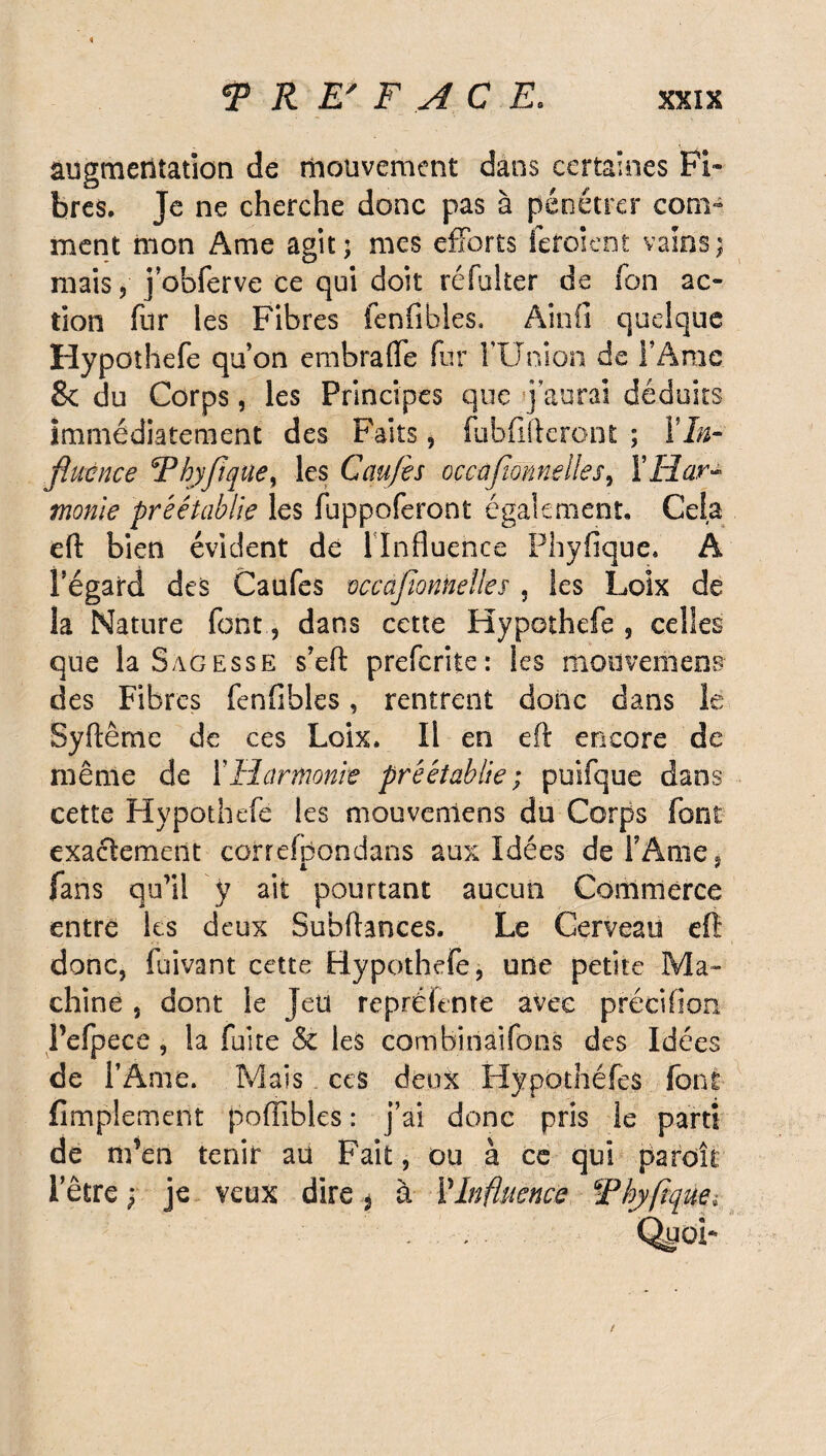 augmentation de mouvement dans certaines Fi» bres. Je ne cherche donc pas à pénétrer com¬ ment mon Ame agit; mes efforts fefoient vains; mais, j obferve ce qui doit réfuker de fon ac¬ tion fur les Fibres fenfibles. Ain fi quelque Hypothefe qu’on embrafle fur FUnion de F Ame 8e du Corps, les Principes que j aurai déduits Immédiatement des Faits , fubfifteront ; XIn¬ fluence Thyfique, les Gaufis occafannelles, Y Har¬ monie préétablie les fuppoferont également. Cela eft bien évident de 1 Influence Phyfique. A Fégard des Caufes occafionnelles , les Loix de la Nature fontdans cette Hypothefe , celles que la Sagesse s’eft preferite: les mouvemeos des Fibres fenfibles, rentrent donc dans le Syftême de ces Loix. Il en eft encore de même de Y Harmonie préétablie; puifque dans cette Hypothefe les mouverriens du Corps font exactement correfpondans aux Idées de l’Ame ÿ fans qu’il ÿ ait pourtant aucun Commerce entre les deux Subftances. Le Cerveau eft donc, fuivant cette Hypothefe, une petite Ma¬ chine , dont le Jeu repréfente avec précifion Pefpece , la fuite & les combinai fon s des Idées de l’Ame. Mais ces deux Hypothéfes font Amplement poiïibles : j’ai donc pris le parti de m’en tenir au Fait, ou à ce qui paroit 1 etre ; je veux dire , à Y Influence Thyftque»