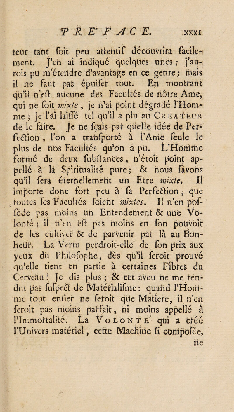 teur tant foit peu attentif découvrira facile¬ ment. J’en ai indiqué quelques unes ; j’au- rois pu m’étendre d’avantage en ce genre; ruais il ne faut pas épuifer tout. En montrant qu’il n’cft aucune des Facultés de nôtre Ame, qui ne fdit mixte, je n’ai point dégradé l'Hom¬ me ; je l’ai laide tel qu’il a plu au CREATEUR de le faire, je ne fçais pat quelle idée de Per- feétion , Ton a tranfporté à l’AniC feule le plus de nos Facultés qu’on à pu. L’Horrirhe formé de deux fubftancés, n’étbit point ap- pellé à là Spiritualité pure; & noiis favons qu’il fera éternellement un Etre mixte. Il importe donc fort peu à fa Perfection $ que toutes fes Facultés foient mixtes. Il n’en pof~ féde pas moins lin Entendement & une Vo¬ lonté ; il h’en éft paS moins en Ton pouvoir de les cultiver & de parvenir par là an Bon¬ heur. La Vertu perdroit-elle de fon prix àux yeux du Philofophe, dès qu’il feroit prouvé qu’elle tient en partie à certaines Fibres du Cerveau ? Je dis plus ; & cet aveu ne me ren¬ dra ‘pas fufpeci de Matérialifme : qiiahd l'Hom¬ me tout entier ne feroit que Matière, il rï’en feroit pas moins parfait, ni moins appelle à l’Immortalité. La Volonté qui a crée l’Univers matériel * cette Machine fi coillffofee* ile