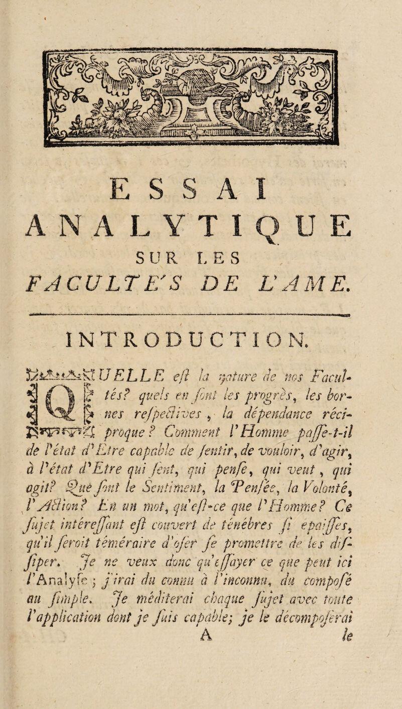 t 1NTRODUCTIO N. U ELLE efi la. nature de ms % ( f I? tes? quels en font les progrès, les bor- «? refpefiives 5 la dépendance rêci- vtgj proque ? Comment P Homme pajfe-t-il de P état dCitre capable de fentir, de vouloir, d'agir 9 a P état d^ Etre qui fini, qui penfe, qui veut, qui agit? Sfue font le Sentiment, /a Eenfée, la Volonté5 P ypel ion? En un mot, qucjhce que P Homme? Ce fujet intêrejjant eft couvert de ténèbres fi epaiffes5 quil fer oit téméraire aojer je promettre de les dif* Jiper* Je ne veux donc qu efjayer ce que peut ici /’Analyfe * j'/ra du connu à P inconnu, du compofé au jinïple. Je méditerai chaque jujet avec toute P application dont je fuis capable; jV /«? décmnpojèrai ‘ k