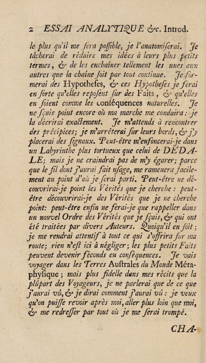 ( 2 ESSAI ANALYTIQUE &c. Introd. le plus pu il me fera poffible, je V anatomiferai. Je tâcherai de réduire mes idées à leurs plus petits termes, & de les enchaîner tellement les unes aux autres que la chaîne fait par tout continue. Je for¬ merai des Hypothefes, & ces Hypothefes je ferai en forte qu'elles repojent fur des Faits, o’ qu'elles en fient comme les conséquences naturelles. Je ne fais point encore où ma marche me conduira : je la décrirai exactement. Je m'attends à rencontrer des précipices; je m'arrêterai fur leurs bords, érjj placerai des fignaux. F eut- être tifenfoncer ai je dans m Labyrinthe plus tortueux que celui de DE DA¬ LE; mais je ne craindrai pas de m'y égarer; parce que le fl dont j'aurai fait ufage, me ramènera facile¬ ment au point d'où je ferai parti. Feut-être ne dé¬ couvrir aï je point les Vérités que je cherche : peut- être découvrir ai je des Vérités que je ne cherche point: peut-être enfin ne ferai je que rappeller dans un nouvel Ordre des Vérités que je foais9 <£r qui ont été traitées par divers Auteurs. Quoiqu'il en fit ; je me rendrai attentif à tout ce qui s'offrira for ma route; rien n'ef ici à négliger ; les plus petits Faits peuvent devenir féconds en confié quences. Je vais voyager dans les Ferres Auftrales du Monde Meta- phyfique ; mais plus fidelle dans mes récits que la plùpart des Voyageurs? je ne parlerai que de ce que j'aurai vû, je dirai comment j'aurai vu : je veux qu'on puijfe revoir après moi, aller plus loin que moi9 & me redrejfer par tout où je me ferai trompé« CFLA-