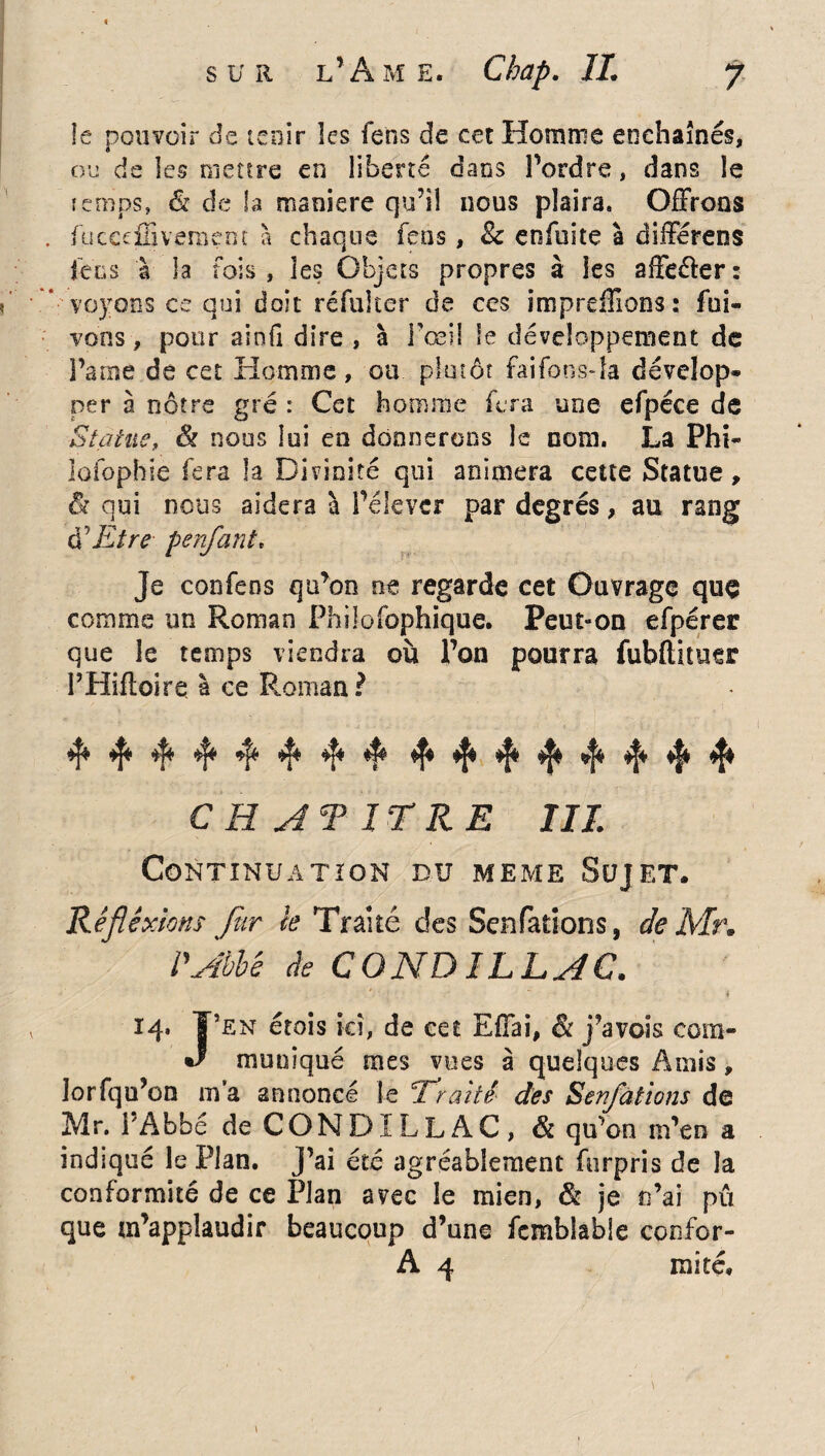 îe pouvoir de tenir îcs fens de cet Homme enchaînés, ou de les mettre en liberté dans Tordre, dans îe temps» St de la maniéré qu’il nous plaira» Offrons fucceffivement à chaque fens, 8c enfuite à différens fcc s à la fois, les Objets propres à les affe&er: voyons ce qui doit réfuker de ces impreiîîons: foi- vous, pour ainfi dire , à l'œil le développement de Pâme de cet Homme, ou plutôt faifons-la dévelop¬ per à nôtre gré : Cet homme fera une efpéce de Statue, & nous lui en donnerons le nom. La Phi- lofophie fera la Divinité qui animera cette Statue, & oui nous aidera à Pélevcr par degrés, au rang à1 Etre penfant* Je confens qu’on ne regarde cet Ouvrage quç comme un Roman Philofopbique. Peut-on efpérer que le temps viendra où Ton pourra fubftituer PHiftoire à ce Roman? 4* 4* 4* 4 4 4 4 4 4 4* 4* 4 4 4 4 4 C H AT ir RE III. Continuation du meme Sujet. Rêfiêxions fur k Traité des Senfations, de Mr. P Abbé de CONDILLAC. 14- Y en étois ici, de eet Effai, & j’avois cora- J munîqué mes vues à quelques Amis, lorfqu’on m’a annoncé le T renté- des Senfations de Mr. l’Abbé de CONDILLAC, St qu’on m’en a indiqué le Plan, j’ai été agréablement furpris de la conformité de ce Plan avec îe mien, St je n’ai pu que m’applaudir beaucoup d’une fembiabie confor- A 4 mité.