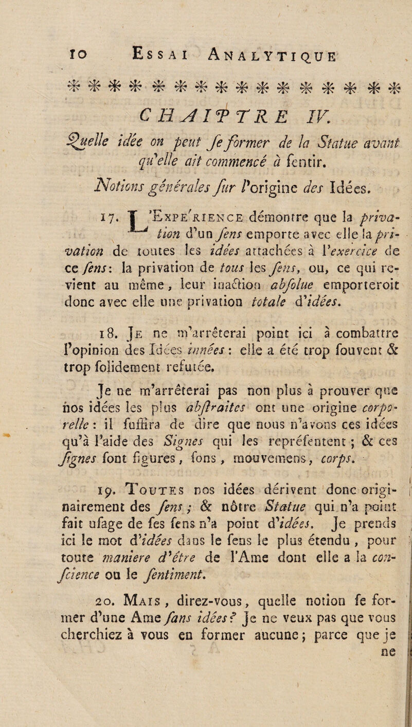 ***************** C H AIT T R E IV. Quelle idée on peut Je former de la Statue avant qu'elle ait commencé à fentir. Notions générales fur /’origine des Idées. 17. T ’Expe'&ience démontre que la priva- lion d’un fens emporte avec elle !apri¬ vation de toutes les idées attachées à Yexercice de ce fens: la privation de tous les fsns, ou, ce qui re¬ vient au même, leur ina&ion abfolue emporteroit donc avec elle une privation totale d’idées. 18. Je ne m’arrêterai point ici à combattre f opinion des Idées innées : elle a été trop fouvent & trop folidement réfutée. Je ne m’arrêterai pas non plus à prouver que nos idées les plus abftraites ont une origine corpo¬ relle: il foffira de dire que nous n’avons ces idées qu’à l’aide des Signes qui les repréfeotent ; & ces fignss font figures, fons, mouvemens, corps. 19. Toutes nos idées dérivent donc origi¬ nairement des fens ; & nôtre Statue qui n’a point fait ufage de fes fens n’a point Aidées. Je prends ici le mot âddées dans le feus le plus étendu , pour toute maniéré d'être de l'Ame dont elle a la con- fcience ou le fentiment. 20. Mais, direz-vous, quelle notion fe for¬ mer d’une Ame fans idées f je ne veux pas que vous cherchiez à vous en former aucune ; parce que je ne