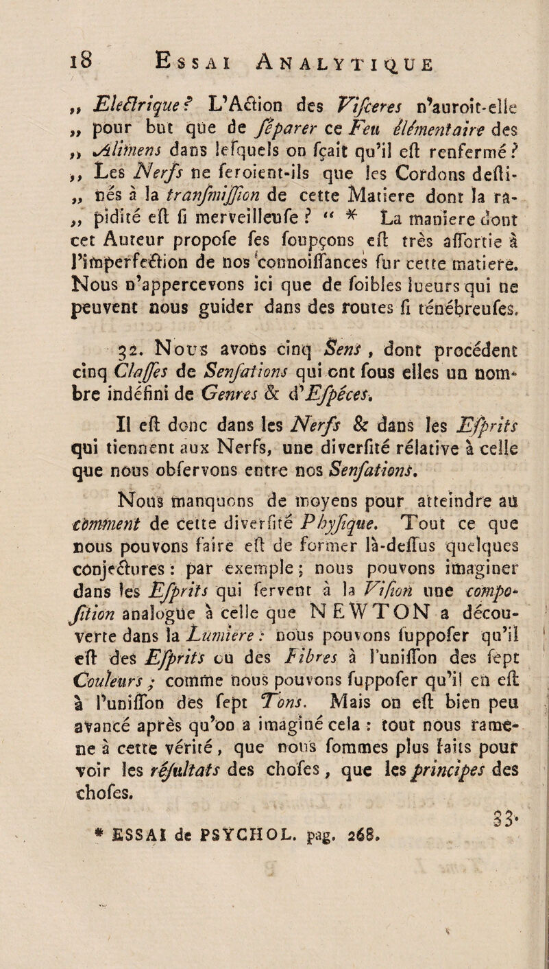 „ Electrique? L’A&ion des Vifceres n’auroit-elle „ pour but que de féparer ce Feu élémentaire des „ lÂlbnens dams lefquels on fçait qu’il efi renfermé? ,, Les Nerfs ne feroient-iîs que les Cordons defii- „ nés à la tranfmifjion de cette Matière dont la ra- „ pidiré eft fi merveilleufe ? “ * La maniéré dont cet Auteur propofe fes foupçons efi très affortîe à l’imperfe&ion de nos fcoonoifiances fur cette matière. Nous n’appercevons ici que de foibles lueurs qui ne peuvent nous guider dans des routes fi ténébreufes, 32. Nous avons cinq Sens , dont procèdent cinq Cia fes de Senfations qui ont fous elles un nom* bre indéfini de Genres Sc ôéEfpéces, Il efi: donc dans les Nerfs & dans les Efprits qui tiennent aux Nerfs, une diverfité réiative à celle que nous obfervons entre nos Senfations. Nous manquons de moyens pour atteindre aii comment de cette diverfité Pbyftque. Tout ce que nous pouvons faire efi de former là-delTus quelques conjeàures : par exemple ; noirs pouvons imaginer dans les Efprits qui fervent à la Vifion 110e compo* Jîtion analogue à celle que NEWTON a décou¬ verte dans la Lumière : nous pomons fuppofer qu’il efi des Efprits ou des Fibres à luniffon des fept Couleurs ; comme nous pouvons fuppofer qu’i! en efi: à Puniflon des fept Tons. Mais on efi bien peu avancé après qu’oo a imaginé cela : tout nous rame¬ né à cette vérité, que nous fommes plus laits pour voir les rêjidtats des chofes, que les principes des ch 0 fes. 8 3 * * ESSAI de PSŸCHOL. pag. a68.
